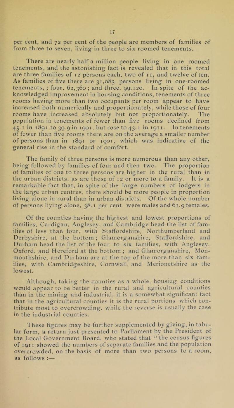 per cent, and 72 per cent of the people are members of families of from three to seven, living- in three to six roomed tenements. There are nearly half a million people living- in one roomed tenements, and the astonishing- fact is revealed that in this total are three families of 12 persons each, two of 11, and twelve often. As families of five there are 31,085 persons living in one-roomed tenements, ; four, 62,360; and three, 99,120. In spite of the ac- knowledged improvement in housing conditions, tenements of three rooms having more than two occupants per room appear to have increased both numerically and proportionately, while those of four rooms have increased absolutely but not proportionately. The population in tenements of fewer than five rooms declined from 45.1 in 1891 to 39.9 in 1901, but rose to 43.1 inign. In tenements of fewer than five rooms there are on the average a smaller number of persons than in 1891 or 1901, which was indicative of the general rise in the standard of comfort. The family of three persons is more numerous than any other, being followed by families of four and then two. The proportion of families of one to three persons are higher in the rural than in the urban districts, as are those of 12 or more to a family. It is a remarkable fact that, in spite of the large numbers of lodgers in the large urban centres, there should be more people in proportion living alone in rural than in urban districts. Of the whole number of persons living alone, 38.1 per cent were males and 61.9 females. Of the counties having the highest and lowest proportions of families, Cardigan. Anglesey, and Cambridge head the list of fam- ilies of less than four, with Staffordshire, Northumberland and Derbyshire, at the bottom ; Glamorganshire, Staffordshire, and Durham head the list of the four to six families, with Anglesey, Oxford, and Hereford at the bottom ; and Glamorganshire, Mon- mouthshire, and Durham are at the top of the more than six fam- ilies, with Cambridgeshire, Cornwall, and Merionetshire as the lowest. Although, taking the counties as a whole, housing conditions would appear to be better in the rural and agricultural counties than in the mining and industrial, it is a somewhat significant fact that in the agricultural counties it is the rural portions which con- tribute most to overcrowding, while the reverse is usually the case in the industrial counties. These figures may be further supplemented by giving, in tabu- lar form, a return just presented to Parliament by the President of the Local Government Board, who stated that “ the census figures of 1911 showed the numbers of separate families and the population overcrowded, on the basis of more than two persons to a room, as follows :—