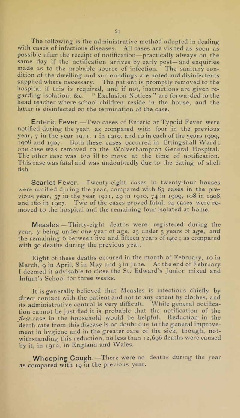 The following is the administrative method adopted in dealing with cases of infectious diseases. All cases are visited as soon as possible after the receipt of notification — practically always on the same day if the notification arrives by early post—and enquiries made as to the probable source of infection. The sanitary con- dition of the dwelling and surroundings are noted and disinfectents supplied where necessary. The patient is promptly removed to the hospital if this is required, and if not, instructions are given re- garding isolation, &c. “ Exclusion Notices ” are forwarded to the head teacher where school children reside in the house, and the latter is disinfected on the termination of the case. Enteric Fever.—Two cases of Enteric or Typoid Fever were notified during the year, as compared with four in the previous year, 7 in the year 1911, 1 in 1910, and 10 in each of the years 1909, 1908 and 1907. Both these cases occurred in Ettingshall Ward ; one case was removed to the Wolverhampton General Hospital. The other case was too ill to move at the time of notification. This case was fatal and was undoubtedly due to the eating of shell fish. Scarlet Fever.—Twenty-eight cases in twenty-four houses were notified during the year, compared with 83 cases in the pre- vious year, 57 in the year 1911, 49 in 1910, 74 in 1909, 108 in 1908 and 160 in 1907. Two of the cases proved fatal, 24 cases were re- moved to the hospital and the remaining four isolated at home. Measles —Thirty-eight deaths were registered during the year, 7 being under one year of age, 25 under 5 years of age, and the remaining 6 between five and fifteen years of age ; as compared with 30 deaths during the previous year. Eight of these deaths occured in the month of February, 10 in March, 9 in April, 8 in May and 3 in June. At the end of February I deemed it advisable to close the St. Edward’s Junior mixed and Infant’s School for three weeks. It is generally believed that Measles is infectious chiefly by direct contact with the patient and not to any extent by clothes, and its administrative control is very difficult. While general notifica- tion cannot be justified it is probable that the notification of the first case in the household would be helpful. Reduction in the death rate from this disease is no doubt due to the general improve- ment in hygiene and in the greater care of the sick, though, not- withstanding this reduction, no less than 12,696 deaths were caused by it, in 1912, in England and Wales. Whooping Cough.—There were no deaths during the year as compared with 19 in the previous year.