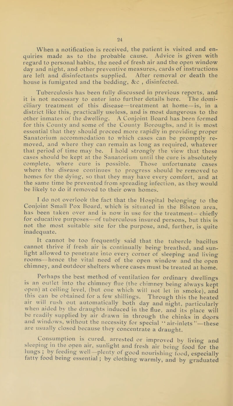 When a notification is received, the patient is visited and en- quiries made as to the probable cause. Advice is given with regard to personal habits, the need of fresh air and the open window day and night, and other preventive measures, cards of instructions are left and disinfectants supplied. After removal or death the house is fumigated and the bedding, &c , disinfected. Tuberculosis has been fully discussed in previous reports, and it is not necessary to enter into further details here. The domi- ciliary treatment of this disease—treatment at home—is, in a district like this, practically useless, and is most dangerous to the other inmates of the dwelling. A Conjoint Board has been formed for this County and some of the County Boroughs, and it is most essential that they should proceed more rapidly in providing proper Sanatorium accommodation to which cases can be promptly re- moved, and where they can remain as long as required, whatever that period of time may be. I hold strongly the view that these cases should be kept at the Sanatorium until the cure is absolutely complete, where cure is possible. Those unfortunate cases where the disease continues to progress should be removed to homes for the dying, so that they may have every comfort, and at the same time be prevented from spreading infection, as they would be likely to do if removed to their own homes. I do not overlook the fact that the Hospital belonging to the Conjoint Small Pox Board, which is situated in the Bilstoti area, has been taken over and is now in use for the treatment— chiefly for educative purposes—of tuberculous insured persons, but this is not the most suitable site for the purpose, and, further, is quite inadequate. It cannot be too frequently said that the tubercle bacillus cannot thrive if fresh air is continually being breathed, and sun- light allowed to penetrate into every corner of sleeping and living- rooms— hence the vital need of the open window and the open chimney, and outdoor shelters where cases must be treated at home. Perhaps the best method of ventilation for ordinary dwellings is an outlet into the chimney flue (the chimney being always kept open) at ceiling level, (but one which will not’let in smoke), and this can be obtained for a few shillings. Through this the heated air will rush out automatically both day and night, particularly when aided by the draughts induced in the flue, and its place will be readily supplied by air drawn in through the chinks in do.ors and windows, without the necessity for special “ air-inlets these are usually closed because they concentrate a draught. Consumption is cured, arrested or improved by living and sleeping in the open aii, sunlight and fresh air being food for the lungs , b\ feeding well plenty of good nourishing food, especially fatty food being essential ; by clothing warmly, and by g'raduated