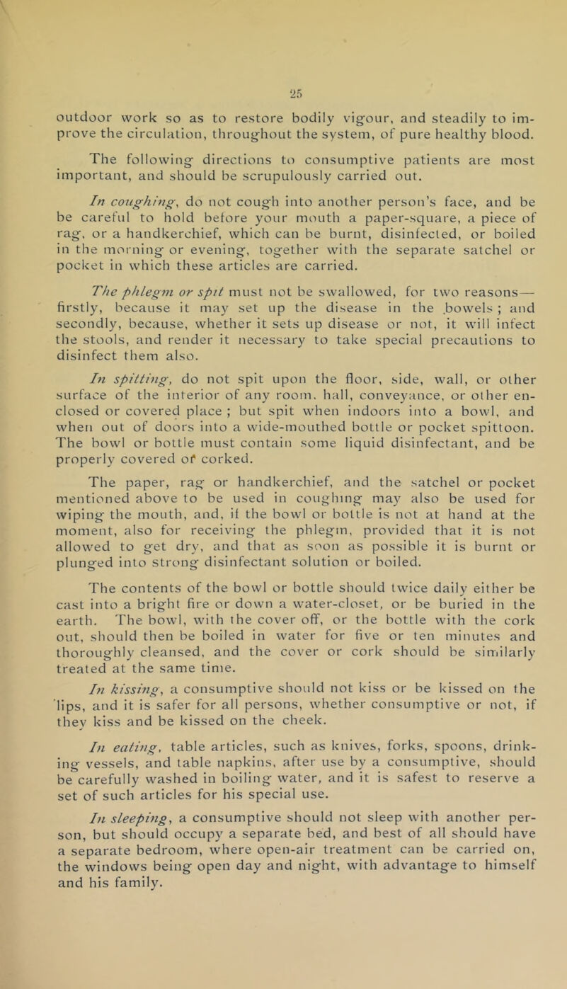 outdoor work so as to restore bodily vigour, and steadily to im- prove the circulation, throughout the system, of pure healthy blood. The following directions to consumptive patients are most important, and should be scrupulously carried out. In coughing, do not cough into another person’s face, and be be careful to hold before your mouth a paper-square, a piece of rag, or a handkerchief, which can be burnt, disinfected, or boiled in the morning or evening, together with the separate satchel or pocket in which these articles are carried. The phlegm or spit must not be swallowed, for two reasons — firstly, because it may set up the disease in the .bowels ; and secondly, because, whether it sets up disease or not, it will infect the stools, and render it necessary to take special precautions to disinfect them also. In spitting, do not spit upon the floor, side, wall, or other surface of the interior of any room, hall, conveyance, or other en- closed or covered place ; but spit when indoors into a bowl, and when out of doors into a wide-mouthed bottle or pocket spittoon. The bowl or bottle must contain some liquid disinfectant, and be properly covered of corked. The paper, rag or handkerchief, and the satchel or pocket mentioned above to be used in coughing may also be used for wiping the mouth, and, if the bowl or bottle is not at hand at the moment, also for receiving the phlegm, provided that it is not allowed to get dry, and that as soon as possible it is burnt or plunged into strong disinfectant solution or boiled. The contents of the bowl or bottle should twice daily either be cast into a bright fire or down a water-closet, or be buried in the earth. The bowl, with the cover off, or the bottle with the cork out, should then be boiled in water for five or ten minutes and thoroughly cleansed, and the cover or cork should be similarly treated at the same time. In kissing, a consumptive should not kiss or be kissed on the lips, and it is safer for all persons, whether consumptive or not, if they kiss and be kissed on the cheek. In eating, table articles, such as knives, forks, spoons, drink- ing vessels, and table napkins, after use by a consumptive, should be carefully washed in boiling water, and it is safest to reserve a set of such articles for his special use. In sleeping, a consumptive should not sleep with another per- son, but should occupy a separate bed, and best of all should have a separate bedroom, where open-air treatment can be carried on, the windows being open day and night, with advantage to himself and his family.