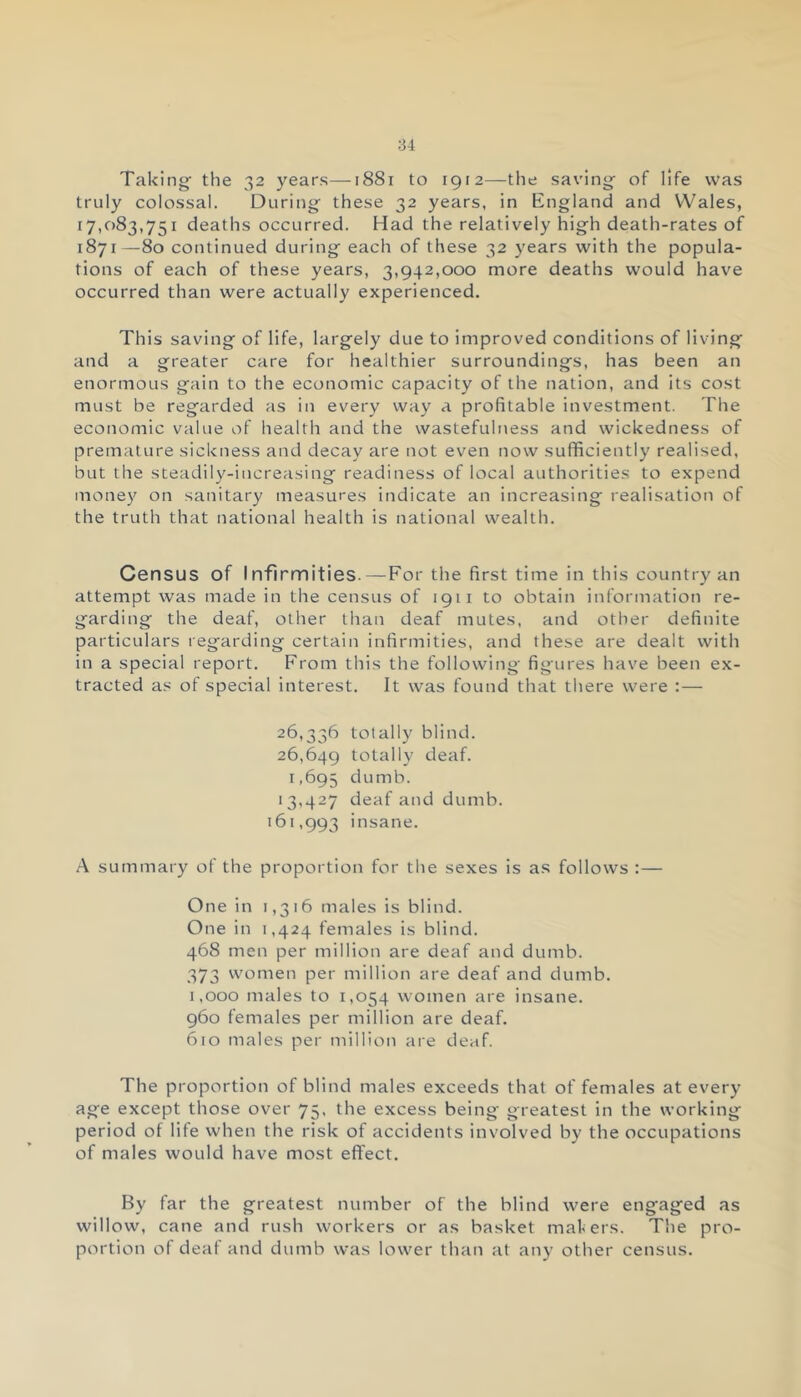 Taking- the 32 years—1881 to 1912—the saving- of life was truly colossal. During these 32 years, in England and Wales, 17,083,751 deaths occurred. Had the relatively high death-rates of 1871—80 continued during each of these 32 years with the popula- tions of each of these years, 3,942,000 more deaths would have occurred than were actually experienced. This saving of life, largely due to improved conditions of living and a greater care for healthier surroundings, has been an enormous gain to the economic capacity of the nation, and its cost must be regarded as in every way a profitable investment. The economic value of health and the wastefulness and wickedness of premature sickness and decay are not even now sufficiently realised, but the steadily-increasing readiness of local authorities to expend money on sanitary measures indicate an increasing realisation of the truth that national health is national wealth. Census of Infirmities.—For the first time in this country an attempt was made in the census of 1911 to obtain information re- garding the deaf, other than deaf mutes, and other definite particulars regarding certain infirmities, and these are dealt with in a special report. From this the following figures have been ex- tracted as of special interest. It was found that there were :— 26,336 totally blind. 26,649 totally deaf. 1,695 dumb. 13,427 deaf and dumb. 161,993 insane. A summary of the proportion for the sexes is as follows :— One in 1,316 males is blind. One in 1,424 females is blind. 468 men per million are deaf and dumb. 373 women per million are deaf and dumb. 1,000 males to 1,054 women are insane. 960 females per million are deaf. 610 males per million are deaf. The proportion of blind males exceeds that of females at every age except those over 75, the excess being greatest in the working period of life when the risk of accidents involved by the occupations of males would have most effect. By far the greatest number of the blind were engaged as willow, cane and rush workers or as basket makers. The pro- portion of deaf and dumb was lower than at any other census.