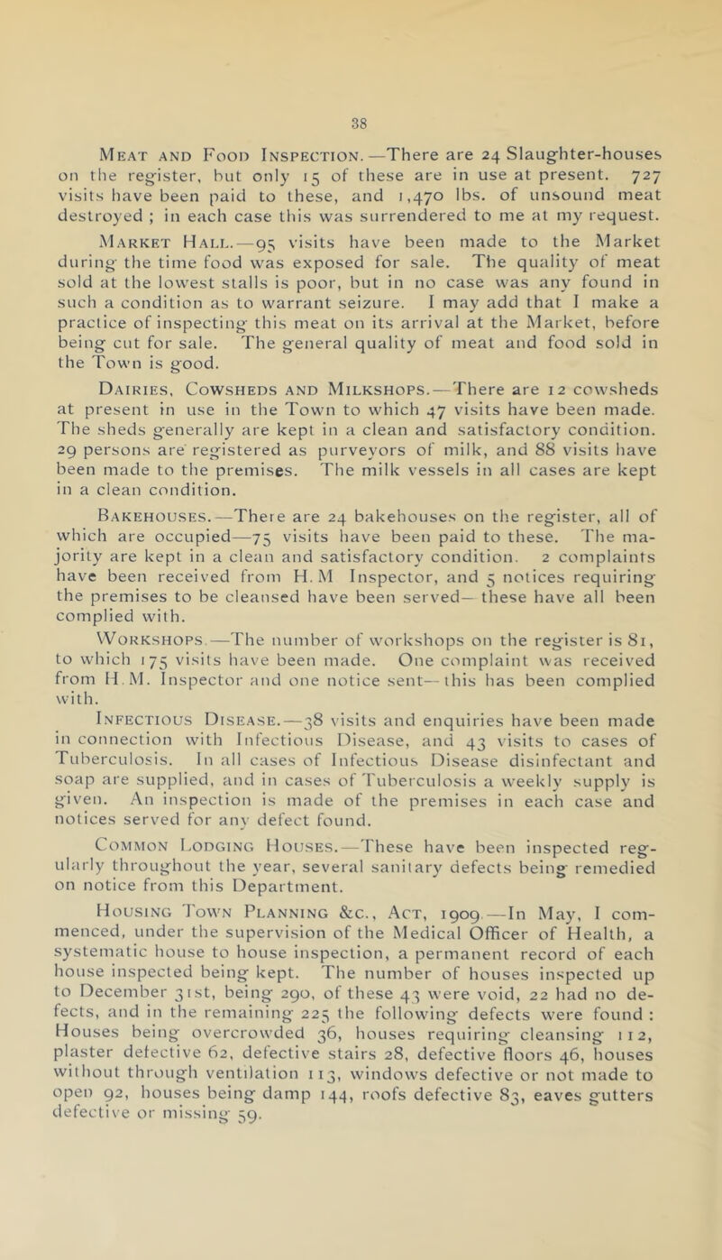 Meat and Food Inspection.—There are 24 Slaughter-houses on the register, hut only 15 of these are in use at present. 727 visits have been paid to these, and 1,470 lbs. of unsound meat destroyed ; in each case this was surrendered to me at my request. Market Hall.—95 visits have been made to the Market during the time food was exposed for sale. The quality of meat sold at the lowest stalls is poor, but in no case was any found in such a condition as to warrant seizure. I may add that I make a practice of inspecting this meat on its arrival at the Market, before being cut for sale. The general quality of meat and food sold in the Town is good. Dairies, Cowsheds and Milkshops.—There are 12 cowsheds at present in use in the Town to which 47 visits have been made. The sheds generally are kept in a clean and satisfactory condition. 29 persons are registered as purveyors of milk, and 88 visits have been made to the premises. The milk vessels in all cases are kept in a clean condition. Bakehouses.—There are 24 bakehouses on the register, all of which are occupied—75 visits have been paid to these. The ma- jority are kept in a clean and satisfactory condition. 2 complaints have been received from H. M Inspector, and 5 notices requiring the premises to be cleansed have been served— these have all been complied with. Workshops.—The number of workshops on the register is 81, to which 175 visits have been made. One complaint was received from H.M. Inspector and one notice sent—this has been complied with. Infectious Disease.—38 visits and enquiries have been made in connection with Infectious Disease, and 43 visits to cases of Tuberculosis. In all cases of Infectious Disease disinfectant and soap are supplied, and in cases of Tuberculosis a weekly supply is given. An inspection is made of the premises in each case and notices served for any defect found. Common Lodging Houses.—These have been inspected reg- ularly throughout the year, several sanitary defects being remedied on notice from this Department. Housing Town Planning &c., Act, 1909—In May, I com- menced, under the supervision of the Medical Officer of Health, a systematic house to house inspection, a permanent record of each house inspected being kept. The number of houses inspected up to December 31st, being 290, of these 43 were void, 22 had no de- fects, and in the remaining 225 the following defects were found : Houses being overcrowded 36, houses requiring cleansing 112, plaster detective 62, defective stairs 28, defective floors 46, houses without through ventilation 113, windows defective or not made to open 92, houses being damp 144, roofs defective 83, eaves gutters defective or missing 59.