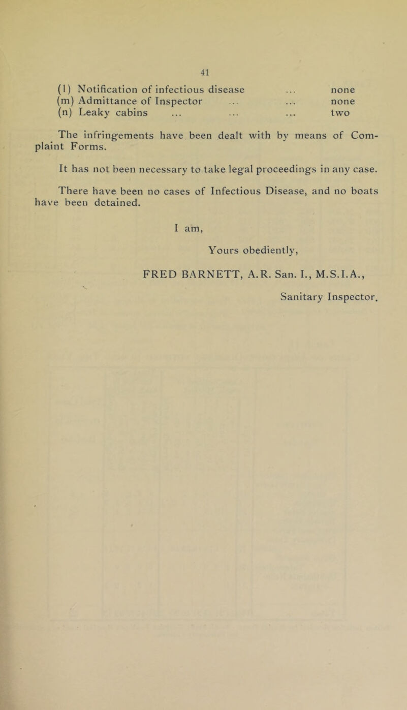 (l) Notification of infectious disease (m) Admittance of Inspector (n) Leaky cabins none none two The infringements have been dealt with by means of Com- plaint Forms. It has not been necessary to take legal proceedings in any case. There have been no cases of Infectious Disease, and no boats have been detained. I am, Yours obediently, FRED BARNETT, A.R. San. I., M.S.I.A., Sanitary Inspector.