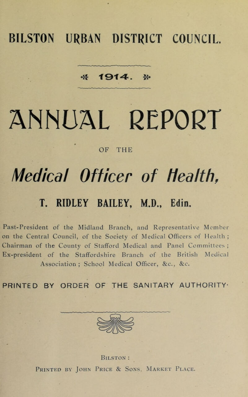 BILSTON URBAN DISTRICT COUNCIL. •a 1&1-4-. ANNUAL REPORT OF THE Medical Officer of health, T. RIDLEY BAILEY, M.D., Edin. Past-President of the Midland Branch, and Representative Member on the Central Council, of the Society of Medical Officers of Health ; Chairman of the County of Stafford Medical and Panel Committees ; Ex-president of the Staffordshire Branch of the British Medical Association; School Medical Officer, &c., &c. PRINTED BY ORDER OF THE SANITARY AUTHORITY- Bilston : Printed bv John Price & Sons, Market Place.