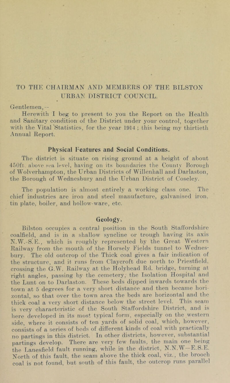 TO THE CHAIRMAN AND MEMBERS OF THE BILSTON URBAN DISTRICT COUNCIL. Gentlemen,— Herewith I beg to present to yon the Report on the Health and Sanitary condition of the District under your control, together with the Vital 'Statistics, for the year 1914 ; this being my thii'tieth Annual Report. Physical Features and Social Conditions. The district is situate on rising ground at a height of about 4.'i0f'r. !il)()V(> sea level, having on its boundaries the Couniy Borough of Wolverhampton, the Urban Di.stricts of Willenhall and Darlaston, the Borough of Wednesbnry and the LTrban District of Coseley. The population is almost entirely a working class one. The chief industries are iron and steel manufacture, galvanised iron, tin plate, boiler, and hollow-ware, etc. Geology. Bilston occupies a central position in the South Staffordshire coalfield, and is in a shallow syncline or trough having its axis N.W.-S.IC, w'hich is roughly represented by the Gi’cat Western Railway from the mouth of the Horsely Fields tunnel to Wednes- bury. The old outcrop of the Thick coal gives a fair indication of the structure, and it runs from Claycroft due north to Priestfield, crossing the G.W. Railway at the Holyhead Rd. bridge, turning at right angles, passing by the cemetery, the Isolation Hospital and the Lunt on to Darlaston. These beds dipped inwards towards the town at 5 degrees for a very short distance and then became hori- zontal, so that over the town area the beds are horizontal and the thick coal a very short distance below the street level. This seam is very characteristic of the South Staffordshire District, and is here developed in its most typical form, especially on the western .side, where it consists of ten yards of solid coal, which, however, consists of a series of beds of different kinds of coal with practically no partings in this district. In other districts, however, substantial parting.s develop. There are very few faults, the main one being the Lanesfield fault running, while in the district, N.N.W-E.S.E. North of this fault, the seam above the thick coal, viz., the brooch coal is not found, but south of this fault, the outcrop runs parallel