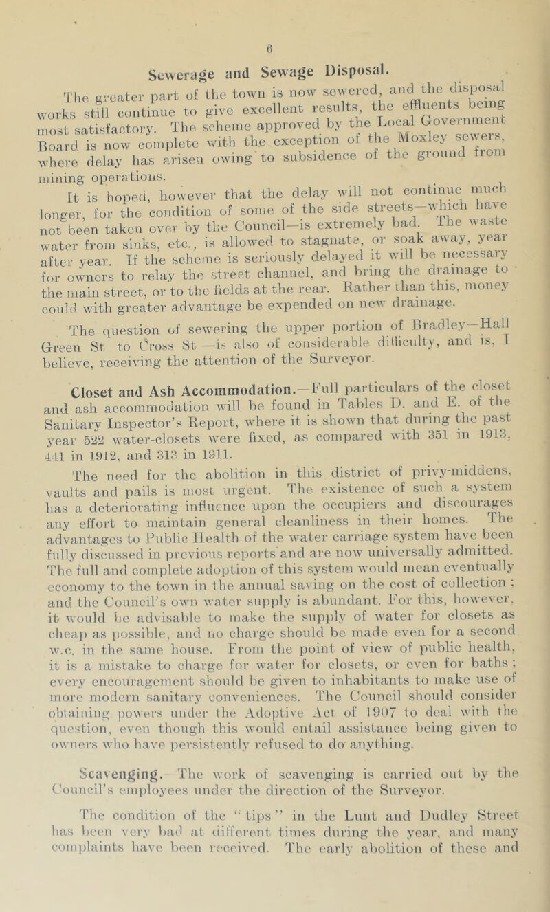 Seweraj^e and Sewage Disposal. The Kveater part of the town is now sewered, and the disposal works still continne to give excellent results, the effluents being most satisfactory. The scheme approved by Board is now complete with the exception of the Moxley seMen. where delay has arisen owing to subsidence of the ground fiom mining operations. It is hoped, however that the delay will not continne much longer, for the condition of some of the side not been taken over by the Council-is extremely bad The Maste water from sinks, etc., is allowed to stagnate, or soak away, jeai after year. If the scheme is seriously delayed it wi 1 be necsssaie for owners to relay the street channel, and bring the drainage to the main street, or to the fields at the rear. Rather than this, money could with greater advantage be expended on new drainage. The question of sewering the upper portion of Bradley—Hall Green St to Cro.ss St—is also of considerable dilliculty, and is, I believe, receiving the attention of the Surveyor. Closet and Ash Accommodation.-Full particulars of the closet and ash accommodation rvill be found in Tables D. and E. of the Sanitary Inspector’s Report, where it is shown that during the past year 522 water-closets were fixed, as compared with 351 in 191.1, 441 in 1912, and 313 in 1911. The need for the abolition in this district of privj'-middens, vaults and pails is most urgent. The existence of such a system has a deteriorating infiuence upon the occupiers and discourages any effort to maintain general cleanliness in their homes. The advantages to ihiblic Health of the water carriage system have been fully discussed in previous reports and are now universally admitted. The full and complete adoption of this system would mean eventually economy to the town in the annual saving on the cost of collection . and the Council’s own watei’ supply is abundant. For this, however, it would be advisable to make the supply of water for closets as cheap as possible, and no charge should be made even foi‘ a second w.c. in the same house. From the point of view of public health, it is a mistake to charge for water for closets, or even for baths ; ever.y encouragement shoidd be given to inhabitants to make use of more modern sanitary conveniences. The Council should consider obtaining powers under the Adojitive Act of 1907 to di'al with the question, even though this would entail assistance being given to owners who have persistently refused to do anything. Scavenging.- The work of scavenging is carried out by the Council’s employees under the direction of the Surveyor. The condition of the “tips” in the Lunt and Dudley Street has been very bad at different times during the year, and many complaints have been received. The early abolition of these and