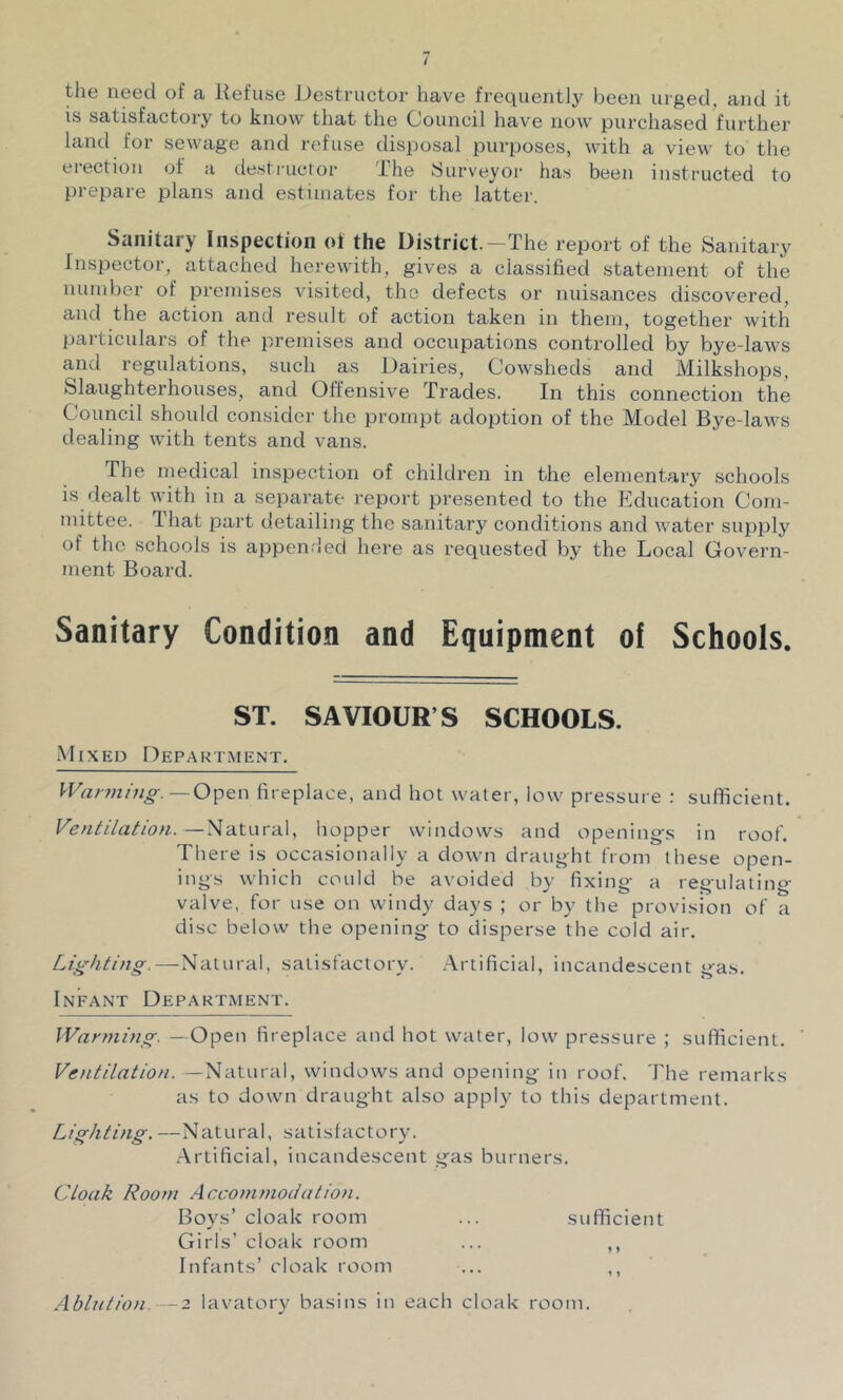 the need of a Refuse Destructor have frequently been luged, and it is satisfactory to know that the Council have now purchased further land for sewage and refuse disjjosal purposes, with a view to the erection of a destructor The Surveyor has been instructed to prepare plans and estimates for the latter. Sanitary Inspection ol the District.—The report of the Sanitary Inspector, attached herewith, gives a classified statement of the number of premises visited, the defects or nuisances discovered, and the action and result of action taken in them, together with particulars of the premises and occupations controlled by bye-laws and regulations, such as Dairies, Cowsheds and Milkshops, Slaughterhouses, and Offensive Trades. In this connection the Council should consider the prompt adoption of the Model Bye-laws dealing with tents and vans. The medical inspection of children in the elementary schools is dealt with in a separate report presented to the Education Com- mittee. Hiat part detailing the sanitary conditions and water supply of the schools is appenrled here as requested by the Local Govern- ment Board. Sanitary Condition and Equipment of Schools. ST. SAVIOUR’S SCHOOLS. Mixed Department. J'Vann/;ig-.—Open fireplace, and hot water, low pressure ; sufficient. Ventilation.—Natural, hopper windows and opening’s in roof. There is occasionally a down draught from these open- ings which could be avoided by fixing- a reg’ulating- valve, for use on windy days ; or by the provision of a disc below the opening to disperse the cold air. Lighting.—-Natural, satisfactory. .-Vrtificial, incandescent gas. Infant Department. Warming. —Open fireplace and hot water, low pressure ; sufficient. ’ Ventilation. —Natural, windows and opening in roof. The remarks as to down draught also apply to this department. Lighting. —Natural, satisfactory. .Artificial, incandescent gas burners. Cloak Room Accommodation. Boys’ cloak room ... sufficient Girls’ cloak room ... ,, Infants’ cloak room ... ,, Ablution. — 2 lavatory basins in each cloak room.