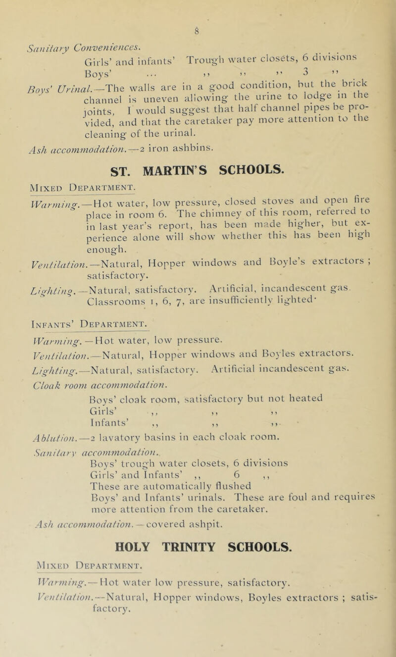 Str/iitary Conveniences. Girls’ and infants’ Trou-li water closets, 6 divisions Boys’ ••• )) ” ’’ ” Boys' Urinal.-—T\\e walls are in a good condition, but the brick channel is uneven allowing the urine to lodge in the joihts, I would suggest that half channel pipes be pro- vided’ and that the caretaker pay more attention to the cleaning ol the urinal. Ash accommodation. — 2 iron ashbins. ST. MARTIN’S SCHOOLS. Mixed Department. IVarmino-. — Hot water, low pressure, closed stoves and open fire place in room 6. The chimney of this room, leteried to in last year’s report, has been made higher, but ex- perience alone will show whetlier this has been high enough. Ventilation.—Nsituva], Hopper windows and Boyle’s extractors ; satisfactory. —Natural, satisfactory, .\riificial. incandescent gas. Classrooms i, 6, 7, are insufficiently lighted- Infants’ Department. IVarmin^g-. — Hot water, low pressure. Ventilation. — Natural, Hopper windows and Bo3 les extractors. L/gAZ/z/g.—Natural, satisfactory. Artificial incandescent gas. Cloak room accommodation. Boys’ cloak room, satisfactory but not heated Girls ,, ,, 11 Infants’ ., ,, d Ablution. — 2 lavatory basins in each cloak room. .San ita ry accom modat ion. Boys’ trough water closets, 6 divisions Girls’ and Infants’ ,, 6 ,, These are automatically flushed Boys’ and Infants’ urinals. These are foul and requires more attention from the caretaker. Ash accommodation. — covered ashpit. HOLY TRINITY SCHOOLS. Mixed Department. Warming.— Hot water low pressure, satisfactory. Ventilation.—Natural, Hopper windows, Boyles extractors ; satis- factory.