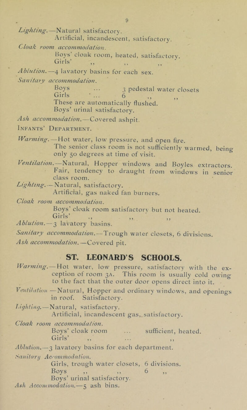 LigJiting.—Natural .satisfactor\-. Artificial, incandescent, satisfactory. Cloak room accommoilation. Boys’ cloak room, heated, satisfactory. Girls’ ,, ” ’' 11 Ablution.—4 lavatory basins for each sex. Sanitary accofu modal ion. ••• 3 pedestal water closets Girls ■ ... 6 T-l . ” ’ * Ihese are automatically flushed. Boys’ urinal satisfactory. Ash accommodation. — Covered ashpit. Infants’ Department. IVanning. — Got water, low pressure, and open fipe. The senior class room is not suflBciently warmed, beino- only 50 degrees at time of visit. ^ Ventilation.—Natural, Hopper windows and Boyles extractors. Fair, tendency to di aught from windows in senior class room. Lighting. — Natural, satisfacto ry. •Artificial, gfas naked fan burners. Cloak room accommodation. Ablution.- Boys’ cloak room satisfactoiA Girls’ ., „ • -3 lavatory basins. but not heated. ) ) Sanitary accommodation.~'Xxo\Mg\\ water closets, 6 divisions. Ask accommodation.—Covered pit. ST. LEONARD’S SCHOOLS. Warming. — Hot water, low pressure, satisfactory wdth the ex- ception of room 3A. This room is usually cold owing- to the fact that the outer door opens direct into it. Vi'iiiildfidii —Natural, Hopper and ordinary window's, and openings in roof. Satisfactory. Idqhtln.rj. — Natural, satisfactory. Artificial, incandescent g^as, satisfactory. Cloak room accommodation. Boys’ cloak room ... sufficient, heated. Girls’ ,, ... ,, Ahluiiun.—3 lavatory basins for each department. Satiilurij Ac-'ornmodafioii. Girls, trough water closets, 6 divisions. Boys ,, ,, 6 ,, Boys’ urinal satisfactory'. Ash Accummodation.—5 ash bins.