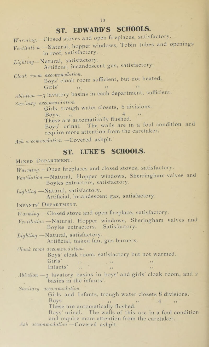 ST. EDWARD’S SCHOOLS. \VanHiii<j.-C\os^d stoves and open fireplaces, satisfactory. Natural, hopper windows, Tobin tubes and opening-s in roof, satisfactoi Lir/Wow —Natural, satisfactory. _ Artificial, incandescent g-as, satisfactory. Plonk room accummodntion,. Boys’ cloak room sufficient, but not lieated. Girls’ 11 )' ” lavatory basins in each department, sufficient. Sivnitfirij accommidufiuib _ _ Girls, trough water closets, 6 divisions. Boys, ,, 11 4 ” These are automatically flushed. Boys’ urinal. The walls are in a foul condition and require more attention from the caretaker. Ash ifcommodiitiou—Covered ashpit. ST. LUKE’S SCHOOLS. M IXED D EPARTMENT. Warmiog.— Open fireplaces and closed stoves, satisfactory. Ven I Hat ion.—Natura\. Hopper windows, Sherringham valves and Boyles extractors, satisfactory, Lightimj —Natuva], satisfactory. Artificial, incandescent gas, satisfactory. Infants’ Department. Warmimi—Closed stove and open fireplace, satisfactory. Vei'fiUition—Naiuval, Hopper windows, Sheringham valves and Boyles extractors. Satisfactory. Lighting. — Natural, satisfactory. Artificial, naked fan, gas burners. Glonk room accommodotum. Boys’ cloak room, satisfactory but not warmed. Girls’ ,1 -1 Infants’ ,, ,i Ablution,—3 lavatory basins in boys’ and girls’ cloak room, and 2 basins in the infants’. Siuiitanj accomniodotion Girls and Infants, trough water closets 8 divisions. Boys _ ,, ,, 4 'Fhese are automatically^ flushed. Boys’ urinal. I'he w'alls of this are in a foul condition and require more attention from the caretaker. Ash acconi)nnd(ttion —Covered ashpit.