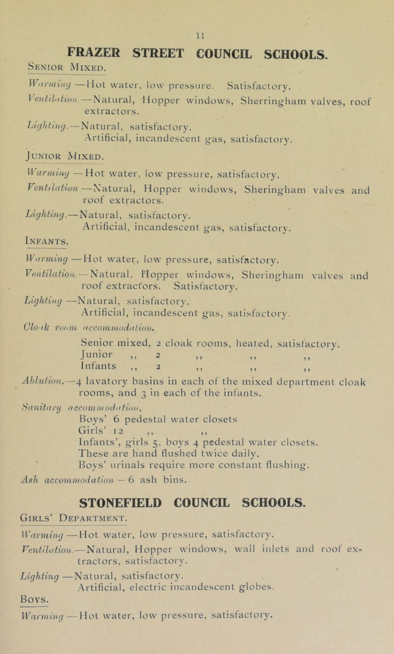 FRAZER STREET COUNCIL SCHOOLS. Senior Mixed. Wiirnniiij—Hot water, low pre.s.sure. Satisfactory. \ e)itil>itUiii—Natural, Hopper windows, Sherringham valves, roof extractors. Ijightinij. — Natural, sa tisfactory. .Artificial, incandescent g-as, satisfactory. Junior Mixed. li ariuimj—Hot water, low pressure, satisfactory. Vantdahun—Natural, Hopper windows, Sheringhani valves and roof extractors. Liglding.—Natural, stit is factory. Artificial, incandescent gas, satisfactory. Infants. W'ltrming—Hot water, low pressure, satisfactory. Ventilation. — Natural, Hopper windows, Sheringhani valves and roof extracfors. Satisfactory. Lighting —Natural, satisfactory. Artificial, incandescent gas, satisfactory. Clonk rudtn nccominodntion. Senior mixed, 2 cloak rooms, heated, satisfactory. Junior ,, 2 Infants .,2 ,, ,, ,, Ablution.—4 lavatory basins in each of the mixed department cloak rooms, and 3 in each of the infants. Sanitary accammodntinn. Hoys’ 6 pedesttd water closets Girls’ 12 ,, ,, Infants’, girls 5, boys 4 pedestal water closets. These are hand flushed twice daily. Boys’ urinals require more constant flushing. Ash acconinioiiation—6 ash bins. STONEFIELD COUNCIL SCHOOLS. Girls’ Department. Warming—Hot water, low pressure, satisfactory. Ventilation.—Natural, Hopper windows, wail inlets and roof exr tractors, satisfactory. Lighting —Natural, satisfactory. .Artificial, electric incandescent globes. Boys. Wanning—Hot water, low pressure, satisfactory.