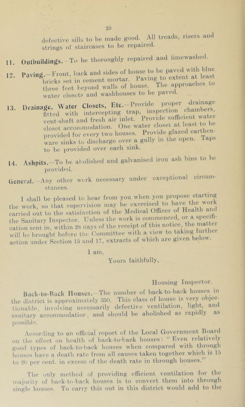 defective silib to be made good. All treads, risers and strings of staircases to be repaired. 11. Outbuildings.-To be thoroughly repaired and iiniewashed. 12 Faring.-Front, back and sides of house to be paved with blue bricks se^ in cement mortar. Paving o extent at lea^ three feet beyond walls of house The approaches .o water closets and washhouses to be paved. n Drainage, Water Closets, Etc.-Provide proper dramage fitted with intercepting trap, inspection eha»nbe vent-shaft and fresh air inlet. Provide closet accommodation. One water ‘V^^Yoarthen provided for every two houses. Provide glazed eaithe ware sinks to discharge over a gully m the open, taps to be jirovided over each sink. 14. Ashpits.-To be abolished and galvanised iron ash bins to be provided. (ienerai. Any other work necessary under exceptional circum- stances. I shall be pleased to hear from you when you propose starting the work, so that supervision may be exercised to the work carried out to the satisfaction of the Medical Officer of Health and the Sanitarv Inspector. Unless the work is commenced, oya specih- cation sent in, within 28 days of the receipt of this notice the ’^e will be brought before tlic Committee with a view to taking tmthe action under Section 15 and 17, extracts of which are given belotv. I am, Yours faithfully, Housing Inspector. BacU=l(>=Back Houses. The number of back-to-back houses in the district is ap))roximately 350. This class of house is very objec- tionable, involving necessarily defective ventilation, light and sanitary accommodatioi', and should be abolished as rapid j as possible. .\ccortling to an official rejiort of the Local Government Board on the. effect on healtli of back-to-back houses; “ h.iven relatix el\ gootl types of back-to-back houses when compared with through liouses have a death rate from all causes taken together which is lo to 20 per cent, in excess of the death rate in through houses.” The only method of providing efficient ventilation for the majority of back•to-ba'^k houses is to convert them into through single houses. To carry this out in this district would add to the