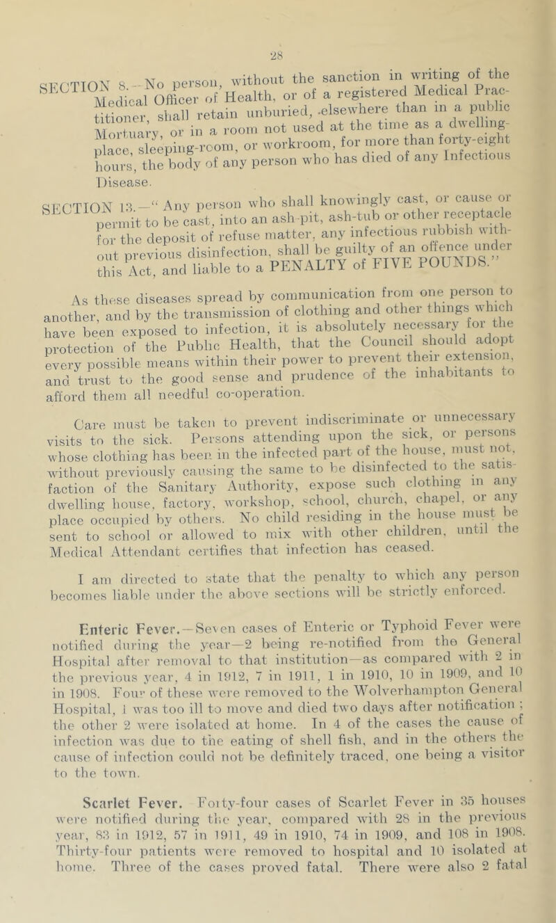 qiff'TION 8- No person, without the sanction in writing of the Medical Officer of Health, or of a registered Medical Prac- titioner shall retain iinhiiried, .elsewhere than in a piihlic MoX-Irv or in a room not used at the time as a dwelliiig- u a^e Meeping-room, or workroom, for more than forty-eight horn s', the body of any person who has died of any Infections Disease. m<TTION 13 —“ Aliy peison wlic. shall knowingly cast, or cause or As these diseases spread by communication from one person to another, and by the transmission of clothing and othei things which have been exposed to infection, it is absolutely neces^sary for Im protection of the Public Health, that the Council should adopt every possible means within their power to prevent their extension, and trust to the good sense and prudence of the inhabitants to afford them all needful co-operation. Care must be taken to prevent indiscriminate or unnecessary visits to the sick. Persons attending upon the sick, or persons whose clothing has been in the infected part of the house, must not. ivithout previously causing the same to be disinfected to the satis faction of the Sanitary Authority, expose such clothing in any dwelling house, factory, workshop, school, church, chapel, or any place occupied by others. No child residing in the house ^ sent to school or allowed to mix with other children, until the Medical Attendant certifies that infection has ceased. I am directed to state that the penalty to which any person becomes liable under the above sections will be strictly enfoiced. Enteric Fever. -Seven cases of Enteric or Typhoid Fever were notified during the year—2 being re-notified from the General Hospital after removal to that institution-as compared with 2 in the previous year, 4 in 1912, 7 in 1911, 1 in 1910, 10 in 1909, and 10 in 1908. .Foil'’ of these were reinov'ed to the Wolverhampton Geneial Hospital, 1 was too ill to move and died two days after notification ; the other 2 were isolated at home. In 4 of the cases the cause of infection was due to the eating of shell fish, and in the others the cause of infection could not be definitely traced, one being a visitor to the town. Scarlet Fever. Foity-four cases of Scarlet Fever in 3.o houses were notified during th.e year, compared with 28 in the previous year, 83 in 1912, 57 in 1911, 49 in 1910, 74 in 1909, and 108 in 1908. Thirty-four patients were removed to hospital and 10 isolated at home. Three of the cases proved fatal. There w^ere also 2 fatal