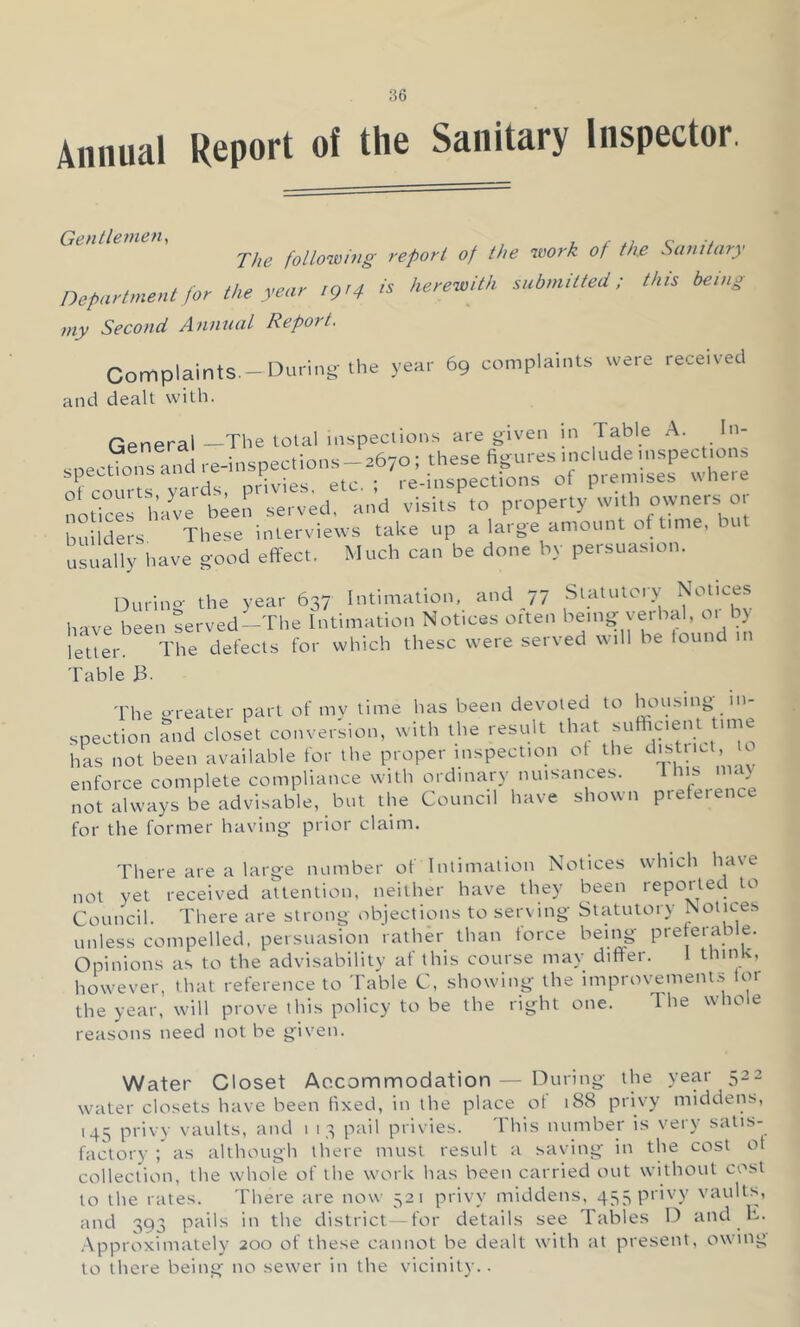 Annual Report of the Sanitary Inspector. Gentlemen, i_ c u The following report of the work of the Sanitary Department for the year 1914 is herewith submitted; this being my Second Annual Report, Complaints.-During-the year 69 complaints were received and dealt with. General —The total inspeclions are given in Fable A. In- ,.e-l„spec,ions_a67o; these '-'-^-nspec^ns nf courts yards, privies, etc.; re-inspections ot ptemises notices have b^en served, and visits to property with owners o. builders These interviews take up a large amount of time, bu usually have good effect. Much can be done by persuasion. Durino- the year 637 Intimation, and 77 Statutory Notices have been served-The Intimation Notices otten being verbal, 01 by letter. The defects for which these were served will be found in Table B- The greater part of mv time has been devoted to housing in- spection and closet conver'sion, with the result that sufffaent time hL not been available for the proper inspection of the distiict U enforce complete compliance with ordinary nuisances. us not always be advisable, but the Council have shown prefetence for the former having prior claim. There are a large number of Intimation Notices which have not yet received attention, neither have they been reported to Council. There are strong objections to serving Statutory Notices unless compelled, persuasion rather than force being preferable. Opinions as to the advisability af this course may differ. 1 thin ', however, that reference to I'able C, showing the improvements for the year, will prove this policy to be the right one. Ihe whole reasons need not be given. Water Closet Accommodation — During the year 522 water closets have been fixed, in the place ot 188 privy middens, 145 privy vaults, and i 13 pail privies. This number is very satis- factory ; as although there must result a saving in the cost ot collection, the whole of the work has been carried out without cost to the rates. 'Fhere are now 521 privy middens, 45SP>ivy vaults, and 393 pails in the district—for details see Tables D and ff. .Approximately 200 of these cannot be dealt with at present, owing to there being no sewer in the vicinity..