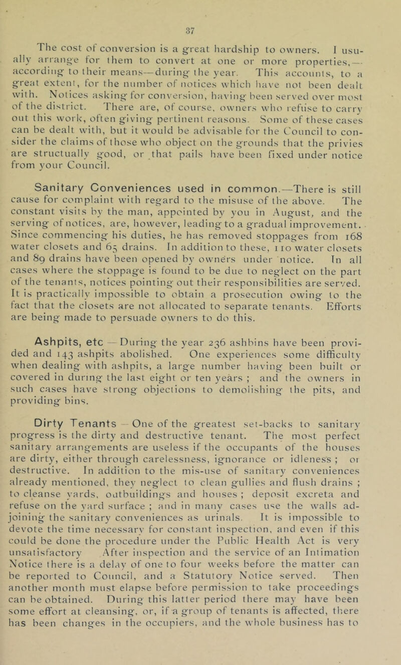 The cost of conversion is a g^reat hardship to owners. I usu- ally arrange for them to convert at one or more properties, according- to their means—during- tlie year. This accounts, to a great extent, for the number of notices whicli have not been dealt with. Notices asking for conversion, having been served over most of the district. There are, of course, owners who refiise to carry out this work, often giving pertinent reasons. Some of these cases can be dealt with, but it would be advisable for the Council to con- sider the claims of those who object on the grounds that the privies are structually good, or that pails have been fixed under notice from your Council. Sanitary Conveniences used in common.—There is still cause for complaint with regard to the misuse of the above. The constant visits by the man, appointed by you in August, and the serving of notices, are, however, leading to a gradual improvement. .Since commencing his duties, he has removed stoppages from i68 water closets and 65 drains. In addition to these, 110 water closets and 89 drains have been opened by owners under notice. In all cases where the stoppage is found to be due to neglect on the part of the tenants, notices pointing out their responsibilities are served. It is practically impossible to obtain a prosecution owing to the fact that the closets are not allocated to separate tenants. Efforts are being made to persuade owners to do this. Ashpits, etc -- During the year 236 ashbins have been provi- ded and 143 ashpits abolished. One experiences some difficulty when dealing with ashpits, a large number having been built or covered in during the last eight or ten years ; and the owners in such cases have strong objections to demolishing- the pits, and providing bins. Dirty Tenants — One of the greatest set-backs to sanitary progress is the dirty and destructive tenant. The most perfect sanitary arrangements are useless if the occupants of the houses are dirty, either through carelessness, ignorance or idleness ; 01 destructive. In additioti to the mis-use of sanitary conveniences already mentioned, they neglect to clean gullies and flush drains ; to cleanse yards, outbuildings and houses ; deposit excreta and refuse on the yard surface ; and in many cases use the walls ad- joining the sanitary conveniences as urinals. It is impossible to devote the time necessary for constant inspection, and even if this could be done the procedure under the Public Health Act is very unsatisfactory After inspection and the service of an Intimation Notice there is a delay of one to four weeks before the matter can be reported to Council, and a Statutory Notice served. Then another month must elapse before permission to take proceedings can be obtained. During this latter period there may have been some effort at cleansing, or, if a group of tenants is affected, there has been changes in the occupiers, and the whole business has to