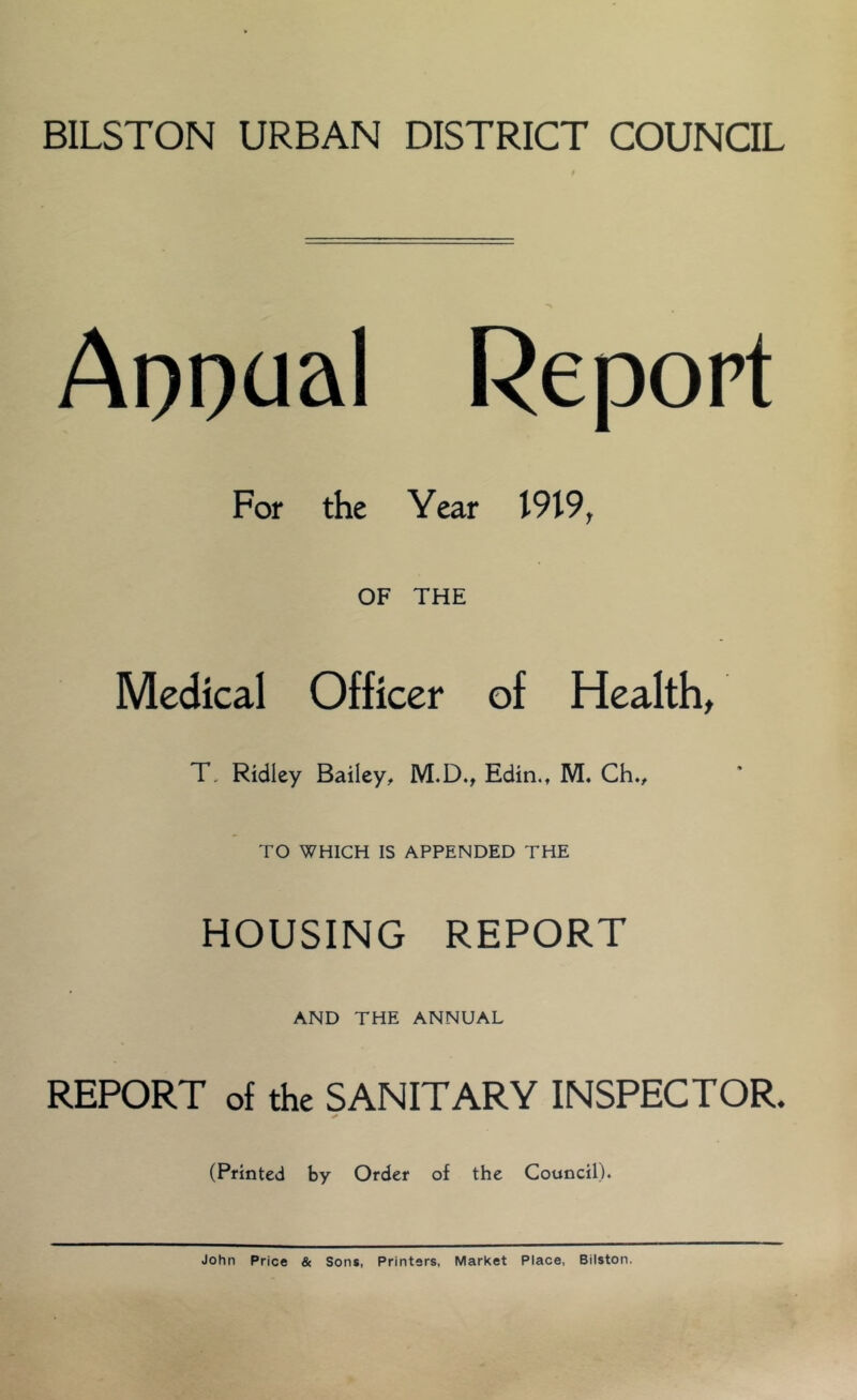 BILSTON URBAN DISTRICT COUNCIL Asocial Report For the Year I9l9r OF THE Medical Officer of Health, T, Ridley Bailey, M.D., Edin.t M. Ch., TO WHICH IS APPENDED THE HOUSING REPORT AND THE ANNUAL REPORT of the SANITARY INSPECTOR. * (Printed by Order of the Council). John Price & Sons, Printers, Market Place, Bilston.