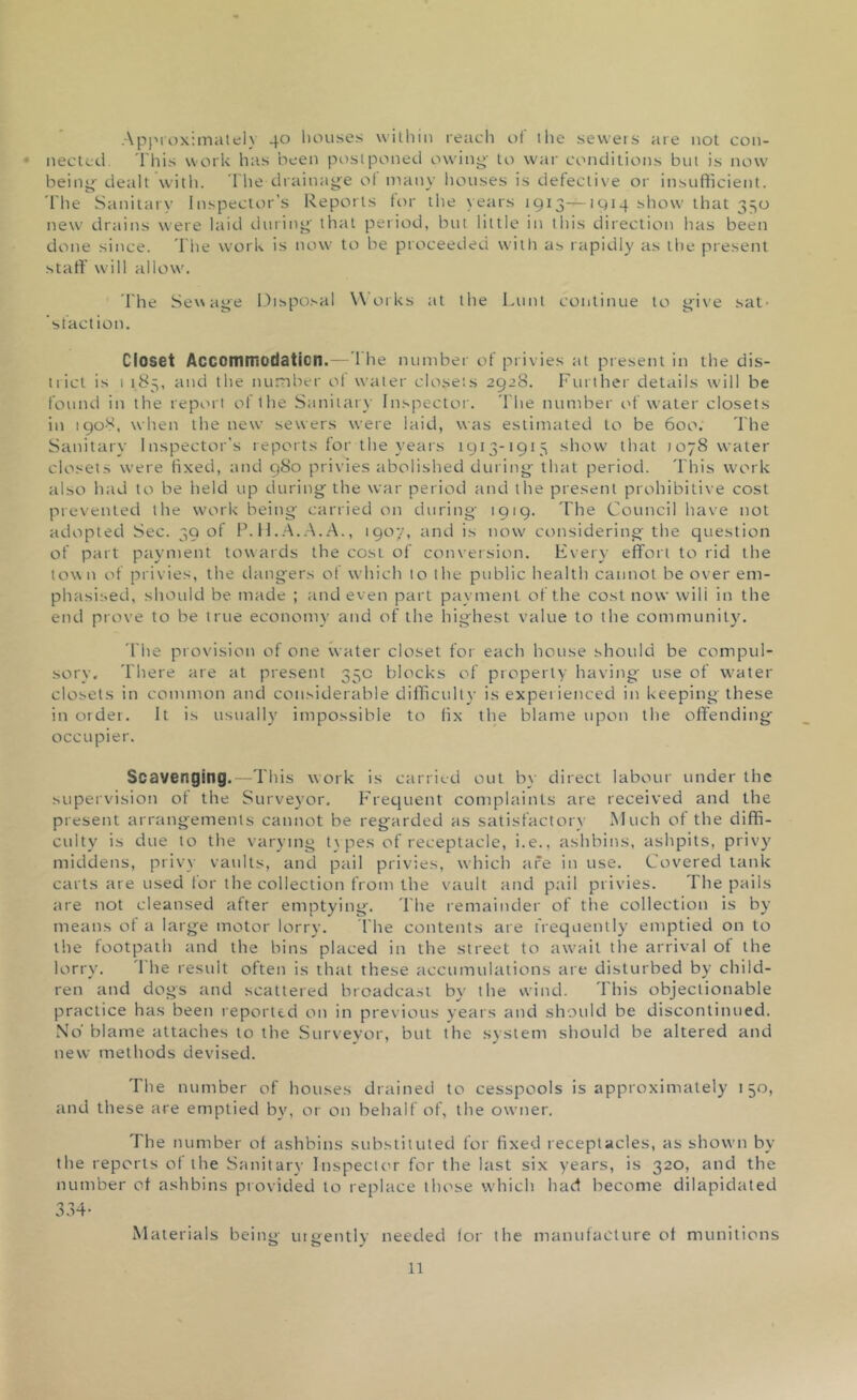 Approximately 40 houses within reach of the sewers are not con- nected This work has been postponed owing- to war conditions but is now being dealt with. The drainage of many houses is defective or insufficient. The Sanitary Inspector’s Reports for the years 1913—iqiq show that 330 new drains were laid during that period, but little in this direction has been done since. The work is now to be proceeded with as rapidly as the present staff will allow. The Sewage Disposal Works at the Lunt continue to give sat- sfaction. Closet Accommodation.— I he number of privies at present in the dis- trict is 1 185, and the number ol water closets 2928. Further details will be found in the report of the Sanitary Inspector. The number of water closets in 1908, when the new sewers were laid, was estimated to be 600. The Sanitary Inspector’s reports for the years 1913-1915 show that 1078 water closets were fixed, and 980 privies abolished during that period. This work also had to be held up during the war period and the present prohibitive cost prevented the work being carried on during 1919. The Council have not adopted Sec. 39 of P. H.A.A.A., 1907, and is now considering the question of part payment towards the cost of conversion. Every effort to rid the town of privies, the dangers of which to the public health cannot be over em- phasised, should be made ; and even part payment of the cost now wili in the end prove to be true economy and of the highest value to the community. The provision of one water closet for each house should be compul- sory. There are at present 35c blocks of property having use of water closets in common and considerable difficulty is experienced in keeping these in order. It is usually impossible to fix the blame upon the offending- occupier. Scavenging.—This work is carried out by direct labour under the supervision of the Surveyor. Frequent complaints are received and the present arrangements cannot be regarded as satisfactorv Much of the diffi- culty is due to the varying types of receptacle, i.e., ashbins, ashpits, privy middens, privy vaults, and pail privies, which are in use. Covered tank carts are used for the collection from the vault and pail privies. The pails are not cleansed after emptying. The remainder of the collection is by meatis of a large motor lorry. 1‘he contents are frequently emptied on to the footpath and the bins placed in the street to await the arrival of the lorry. '1 he result often is that these accumulations are disturbed by child- ren and dogs and scattered broadcast by the wind. This objectionable practice has been reported on in previous years and should be discontinued. No’ blame attaches to the Surveyor, but the system should be altered and new methods devised. The number of houses drained to cesspools is approximately 150, and these are emptied by, or on behalf of, the owner. The number of ashbins substituted for fixed receptacles, as shown by the reports of the Sa nit ary Inspector for the last six years, is 320, and the number of ashbins provided to replace those which had become dilapidated O O A Materials being urgently needed lor the manufacture of munitions