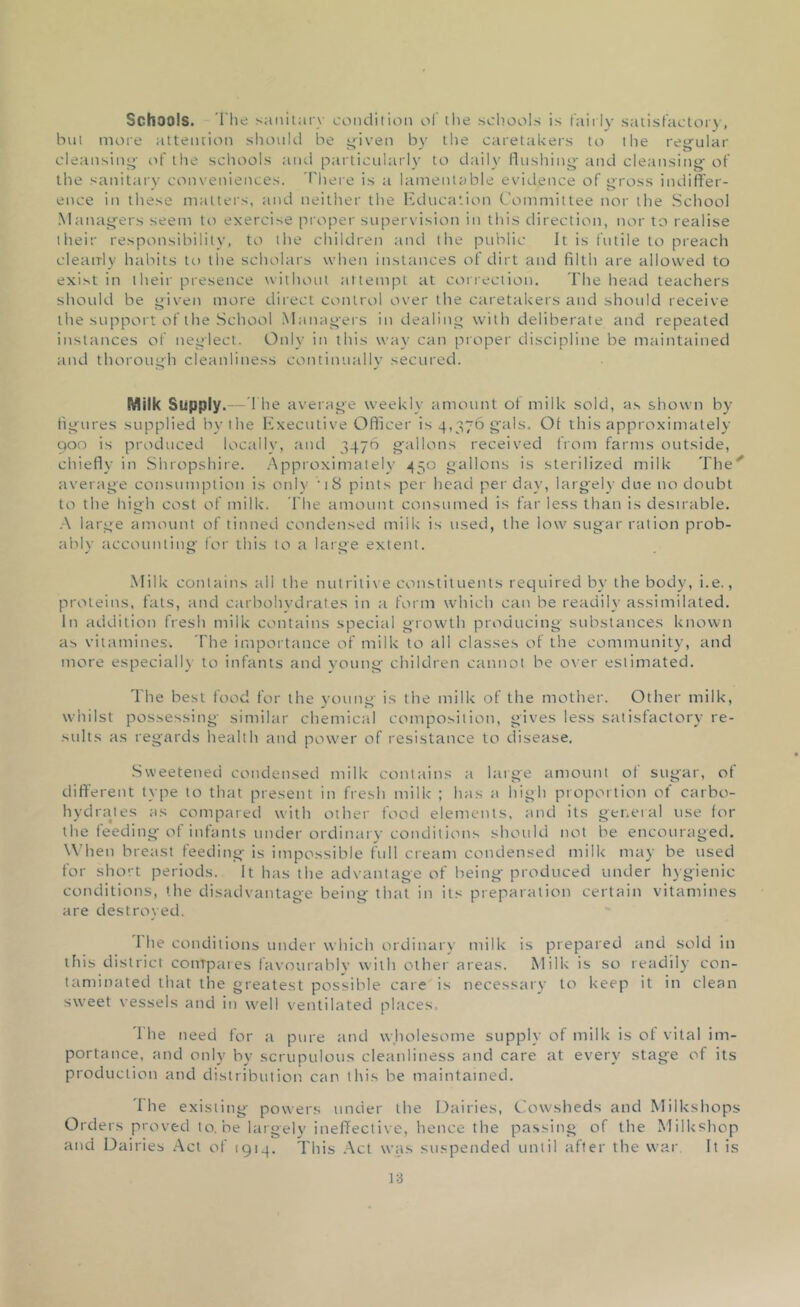 Schools. The sanitary condition of the schools is fairly satisfactory, but more attention should be given by the caretakers to the regular cleansing of the schools and particularly to daily flushing and cleansing of the sanitary conveniences. There is a lamentable evidence of gross indiffer- ence in these matters, and neither the Education Committee nor the School Managers seem to exercise proper supervision in this direction, nor to realise their responsibility, to the children and the public It is futile to preach clearrly habits to the scholars when instances of dirt and filth are allowed to exist in their presence without attempt at correction. The head teachers should be given more direct control over the caretakers and should receive the support of the School Managers in dealing with deliberate and repeated instances of neglect. Only in this way can proper discipline be maintained and thorough cleanliness continually secured. Milk Supply.—The average weekly amount of milk sold, as shown by figures supplied by the Executive Officer is 4,376 gals. Of this approximately 900 is produced locally, and 3476 gallons received from farms outside, chiefly in Shropshire. Approximately 450 gallons is sterilized milk The'' average consumption is only 'iS pints per head per day, largely due no doubt to the high cost of milk. The amount consumed is far less than is desirable. A large amount of tinned condensed milk is used, the low sugar ration prob- ably accounting for this to a large extent. Milk contains all the nutritive constituents required by the body, i.e., proteins, fats, and carbohydrates in a form which can be readily assimilated. In addition fresh milk contains special growth producing substances known as vitamines. The importance of milk to all classes of the community, and more especially to infants and young children cannot be over estimated. The best food for the young is the milk of the mother. Other milk, whilst possessing similar chemical composition, gives less satisfactory re- sults as regards health and power of resistance to disease. Sweetened condensed milk contains a large amount of sugar, of different type to that present in fresh milk ; has a high proportion of carbo- hydrates as compared with other food elements, and its general use for the feeding of infants under ordinary conditions should not be encouraged. When breast feeding is impossible full cream condensed milk may be used for short periods. It has the advantage of being produced under hygienic conditions, the disadvantage being that in its preparation certain vitamines are destroyed. 1 he conditions under which ordinary milk is prepared and sold in this district compares favourably with other areas. Milk is so readily con- taminated that the greatest possible care is necessary to keep it in clean sweet vessels and in well ventilated places. 'I he need for a pure and wholesome supply of milk is of vital im- portance, and only by scrupulous cleanliness and care at every stage of its production and distribution can this be maintained. 'fhe existing powers under the Dairies, Cowsheds and Milkshops Orders proved to.be largely ineffective, hence the passing of the Milkshop and Dairies Act of 1914. This Act was suspended until after the war It is