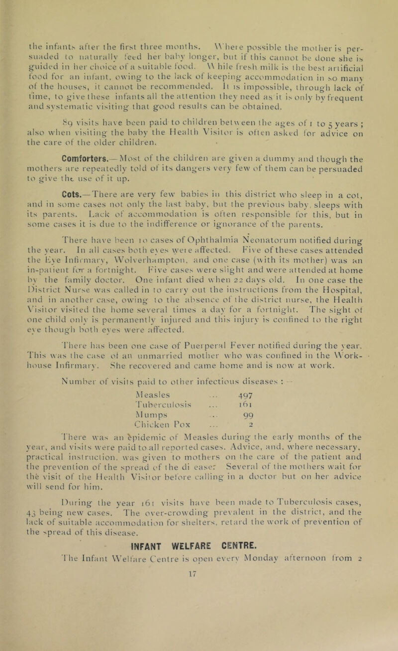 the infants after the first three months. Where possible the mother is per- suaded to naturally feed her baby longer, but if this cannot be done she is guided in her choice of a suitable food. \\ bile fresh milk is the best artificial food for an infant, owing- to the lack of keeping- accommodation in so many of the houses, it cannot be recommended. It is impossible, through lack of time, to give these infants all the attention they need as it is only by frequent and systematic visiting- that good results can be obtained. 89 visits have been paid to children belw een the ages of 1 to 5 years ; also when visiting the baby the Health Visitor is often asked for advice on the care of the older children. Comforters.—Most of the children are given a dummy and though the mothers are repeatedly told of its dangers very few of them can be persuaded to give the use of it up. Cots.—There are very few babies in this district who sleep in a cot, and in some cases not only the last baby7, but the previous baby, sleeps with its parents. Lack of accommodation is often responsible for this, but in some cases it is due to the indifference or ignorance of the parents. There have been 10 cases of Ophthalmia Neonatorum notified during the year. In all cases both eyes wet e affected. Five of these cases attended the live Infirmary, Wolverhampton, and one case (with its mother) was an in-patient for a fortnight. Five cases were slight and were attended at home by the family' doctor. One infant died when 22 days old. In one case the District Nurse was called in to carry out the instructions from the Hospital, and in another case, owing to the absence of the district nurse, the Health Visitor visited the home several times a day for a fortnight. The sight of one child only is permanently injured and this injury is confined to the right ey e though both eyes were affected. There has been one case of Puerperal Fever notified during the year. This was the case of an unmarried mother who was confined in the Work- house Infirmary. She recovered and came home and is now at work. Number of visits paid to other infectious diseases : Measles ... 497 Tuberculosis ... 161 Mumps .. 99 Chicken Pox ... 2 There was an Epidemic of Measles during the early' months of the year, and visits were paid to all reDorted cases. Advice, and. where necessary, practical instruction, was given to mothers on the care of the patient and the prevention of the spread of the di ease: Several of the mothers wait for the visit of the Health Visitor before calling in a doctor but on her advice will send for him. During the year i6t visits have been made to Tuberculosis cases, 43 being new cases. The over-crowding prevalent in the district, and the lack of suitable accommodation for shelters, retard the work of prevention of the spread of this disease. INFANT WELFARE CENTRE. The Infant Welfare Centre is open every Monday afternoon from 2