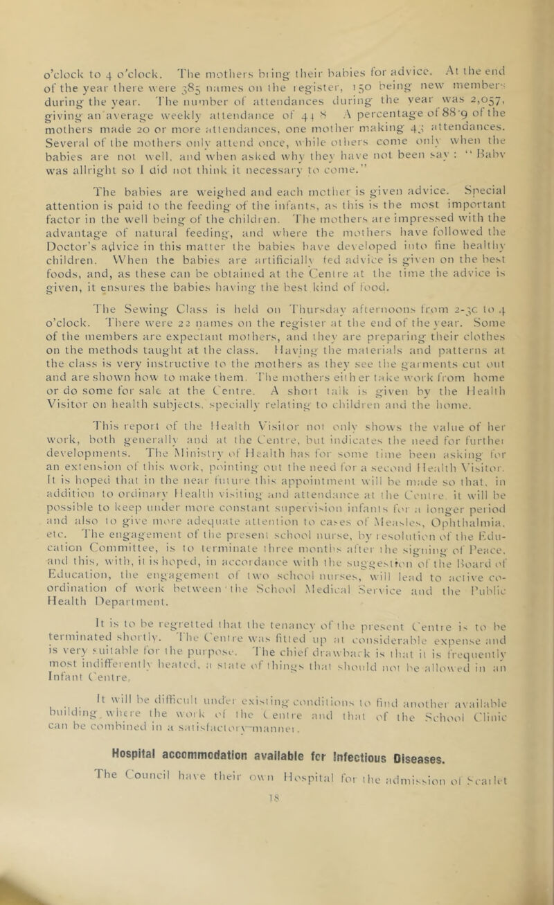 of the year there were 385 names on the register, 150 being new member during the year. The number of attendances during the year was 2,057, giving an average weekly attendance of 44 8 A percentage of 88 g of the mothers made 20 or more attendances, one mother making' 45 attendances. Several of the mothers only attend once, while others come only when the babies are not well, and when asked why they have not been say : “ Babv was allright so 1 did not think it necessary to come.” The babies are weighed and each mother is given advice. Special attention is paid to the feeding of the infants, as tins is the most important factor in the well being of the children. The mothers are impressed with the advantage of natural feeding, and where the mothers have followed the Doctor’s advice in this matter the babies have developed into tine healthy children. When the babies are artificialh fed advice is given on the best foods, and, as these can be obtained at the Centre at the time the advice is given, it ensures the babies having the best kind of food. The Sewing Class is held on Thursday afternoons from 2-3C to 4 o’clock. There were 22 names on the register at the end of the \ ear. Some of the members are expectant mothers, and the\' are preparing their clothes on the methods taught at the class. Having the materials and patterns at the class is very instructive to the mothers as they see the garments cut out and are shown how to make them The mothers either take work from home or do some for salt at the Centre. A short taik is given by the Health Visitor on health subjects, specially relating to children and the home. I his report of the Health Visitor not only shows the value of her work, both generally and at the Centre, but indicates the need for furthei developments. The Ministry of Health has for some time been asking for an extension of this work, pointing out the need fora second Health Visitor. It is hoped that in the near future this appointment will be made so that, in addition to ordinary Health visiting- and attendance at the Centre it will be possible to keep under more constant supervision infants for a longer period and also to give more adequate attention to cases of Measles, Ophthalmia, etc. The engagement of the present school nurse, by resolution of the edu- cation Committee, is to terminate three months after the signing of Peace, and this, with, it is hoped, in accordance with the suggestron of the Board of Education, the engagement of two school nurses, will lead to active co- ordination of work between the School Medical Service and the Public Health Department. It is to be 1 egi el ted that the tenancy of the present Centre is to be tei ruinated shoitiy. I he Centre was lined up at considerable expense and is very suitable for the purpose. The chief drawback is that it is frequently most indifferently heated, a state of things that should not be allowed in ail Infant Centre.. It will be difficult under existing conditions to find another available budding where the work of the Centre and that of the School Clinic can be combined in a satisfactoiv'lnannei. Hospital accommodation available for infectious Diseases. I he Council have their own Hospital for t he admission of Scat let is