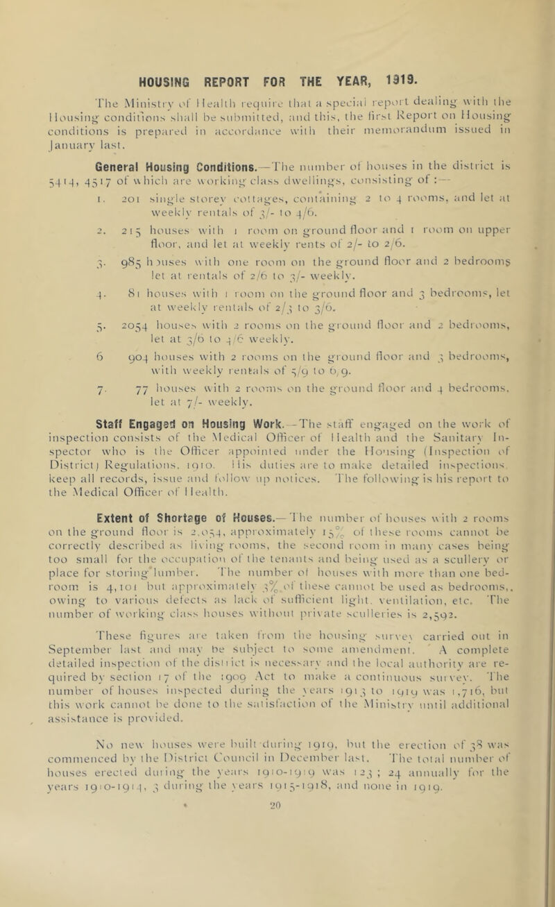 HOUSING REPORT FOR THE YEAR, 1919. The Ministry of Health require that a special report dealing with the Housing' conditions shall be submitted, and this, the first Report on Housing conditions is prepared in accordance with their memorandum issued in January last. General Housing Conditions.—The number of houses in the district is 541q, 4517 of which are working class dwellings, consisting of : — 1. 201 single storey cottages, containing 2 to -| rooms, and let at weekly rentals of 3/- to 4/6. 2. 215 houses with 1 room on ground floor and t room on upper floor, and let at weekly rents of 2/- to 2/6. 3. 985 h wises with one room on the ground floor and 2 bedrooms let at rentals of 2/6 to 3/- weekly. 4. 81 houses with 1 room on the ground floor and 3 bedrooms, let at weekly rentals of 2/3 to 3/6. 5. 2054 houses with 2 rooms on the ground floor and 2 bedrooms, let at 3/6 to 4/6 weekly. 6 904 houses with 2 rooms on the ground floor and 3 bedrooms, with weekly rentals of 3/9 to 6,9. 7. 77 houses with 2 rooms on the ground floor and 4 bedrooms, let at 7I- weekly. Staff Engagsd on Housing Work. —The staff engaged on the work of inspection consists of the Medical Officer of Health and the Sanitary In- spector who is the Officer appointed under the Housing (Inspection of District) Regulations, iqio. His duties are to make detailed inspections keep all records, issue and follow up notices. The following is his report to the Medical Officer of Health. Extent of Shortage of Houses.— The number of houses w ith 2 rooms on the ground floor is 2,054, approximately 15% of these rooms cannot be correctly described as living rooms, the second room in many cases being too small for the occupation of the tenants and being used as a scullery or place for storingMumber. The number of houses with more than one bed- room is 4,101 but approximately 3%.of these cannot be used as bedrooms,, owing to various defects as lack of sufficient light, ventilation, etc. The number of working class houses without private sculleries is 2,592. These figures are taken from the housing surve\ carried out in September last and may be Subject to some amendment. A complete detailed inspection of the dist 1 ict is necessary and the local authority are re- quired by section 17 of the 1909 Act to make a continuous survey. The number of houses inspected during the years 191310 1919 was 1,716, but this work cannot be done to the satisfaction of the Ministry until additional assistance is provided. No new houses were built during 1919, but the erection of 38 was commenced by the District Council in December last. The total number of houses erected during the years 1910-1919 was 123 ; 24 annually for the years 1910-1914, 3 during the years 1915-1918, and none in 1919.
