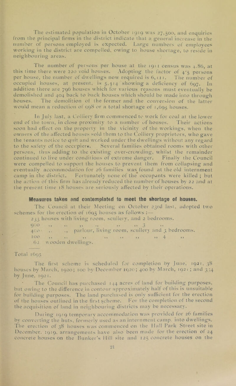 The estimated population in October 1919 was 27,500, and enquiries from the principal firms in the district indicate that a general increase in the number of persons employed is expected. Large numbers of employees working in the district are compelled, owing to house shortage, to reside in neighbouring areas. The number of persons per house at the 1911 census was 4.86, at this lime there were 520 void houses. Adopting the factor of 4-5 persons per house, the number of dwelling's now required is 6,1 1 1. The number of occupied houses, at present, is 5,414 showing a deficiency of 697. In addition there ate 796 houses which for various reasons must eventually be demolished and 404 back to back houses which should be made into through houses. The demolition of the former and the conversion of the latter would mean a reduction of 998 or a total shortage of 1,695 houses. In July last, a Colliery firm commenced to work for coal at the lower end of the town, inclose proximity to a number of houses. Their actions soon had effect on the property in the vicinity of the workings, when the owners of the affected houses sold them to the Colliery proprietors, who gave the tenants notice to quit and worked under the dwellings without any regard to the safety of the occupiers. Several families obtained rooms with other persons, thus adding to the existing over-crowding, whilst the remainder continued to live under conditions of extreme danger. Finally the Council were compelled to support the houses to prevent them from collapsing and eventually accommodation for 26 families was found at the old internment + , , , • camp in the district. Fortunately none of the occupants were killed ; but the action of this firm has already reduced the number of houses by 22 and at the present time iS houses are seriously affected by their operations. Measures taken and contemplated to meet the shortage of houses. 'Fhe Council at their Meeting on October 23rd last, adopted two schemes for the erection of 1695 houses as follows : — 243 houses with living room, scullery, and 2 bedrooms. Q ^ O m 1» »♦ 11 t'O 11 400 ,, ,, parlour, living room, scullery and 3 bedrooms. 100 ,, ,, ,, ,, ,, ,, ,, 4 »? 62 w ooden dwellings. Total 1695 The first scheme is scheduled for completion by June, 1921, 58 houses by March, 1920; too by December 1920; 400 by March, 1921 ; and 344 by Jline, 1921. The Council has purchased 144 acres of land for building purposes, but owing to the difference in contour approximately halt of this is unsuitable for building purposes. The land purchased is only sufficient lor the erection of the houses outlined in the first scheme. for the completion of the second the acquisition of land in neighbouring districts may be necessary. Dining 1919 temporary accommodation was provided for 26 families by converting the huts, formerly used as an internment camp, into dwellings. 1 be erection of 38 houses was commenced on the Hall Park Street site in December, :919. arrangements have also been made tor the erection of 24 concrete houses on the Bunker’s Mill site and 125 concrete houses on the