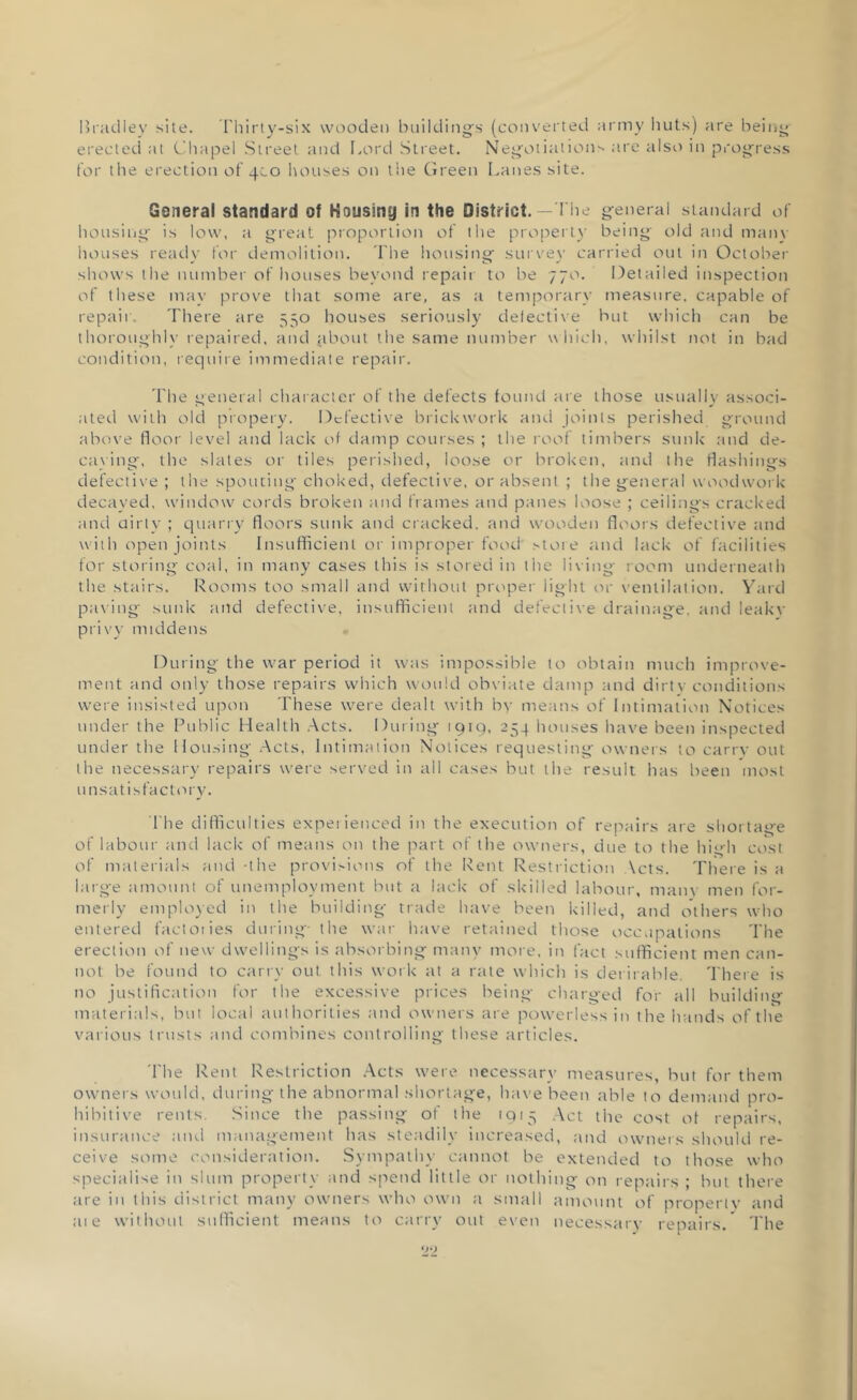 Bradley site. I'hirty-six wooden building's (converted army huts) are being erected at Chapel Street and Lord Street. Negotiations are also in progress for the erection of 4C0 houses on the Green Lanes site. General standard of Housing in the District.— The general standard of housing is low, a great proportion of the property being old and many houses ready for demolition. The housing survey carried out in October shows the number of houses beyond repait to be 770. Detailed inspection of these may prove that some are, as a temporary measure, capable of repair. There are 550 houses seriously detective but which can be thoroughly repaired, and jibout the same number which, whilst not in bad condition, require immediate repair. The general character of the defects found are those usually associ- ated with old propery. Defective brickwork and joints perished ground above floor level and lack of damp courses ; the roof timbers sunk and de- caving, the slates or tiles perished, loose or broken, and the flashings defective ; the spouting choked, defective, or absent ; the general woodwork decayed, window cords broken and frames and panes loose ; ceilings cracked and dirty ; quarry floors sunk and cracked, and wooden floors defective and with open joints Insufficient or improper food store and lack of facilities for storing coal, in many cases this is stored in the living room underneath the stairs. Rooms too small and without proper light or ventilation. Yard paving sunk and defective, insufficient and defective drainage, and leakv privy middens During the war period it was impossible to obtain much improve- ment and only those repairs which would obviate damp and dirt\ conditions were insisted upon These were dealt with by means of Intimation Notices under the Public Health Acts. During 1919, 254 houses have been inspected under the Housing Acts, Intimation Notices requesting owners to carry out the necessary repairs were served in all cases but the result has been most unsatisfactory. The difficulties experienced in the execution of repairs are shortage of labour and lack of means on the part of the owners, due to the high cost of materials and -the provisions of the Rent Restriction Acts. There is a large amount of unemployment but a lack of skilled labour, many men for- merly employed in the building trade have been killed, and others who entered factories during- the war have retained those occupations The erection of new dwellings is absorbing many more, in fact sufficient men can- not be found to carry out this work at a rate which is deniable. There is no justification for the excessive prices being charged for all building materials, but local authorities and owners are powerless in the hands of the various trusts and combines controlling these articles. The Rent Restriction Acts were necessary measures, but for them owners would, during the abnormal shortage, have been able to demand pro- hibitive rents. Since the passing of the 1915 Act the cost of repairs, insurance and management has steadily increased, and owners should re- ceive some consideration. Sympathy cannot be extended to those who specialise in slum property and spend little or nothing on repairs ; but there tire in this district many owners who own a small amount of property and ate without sufficient means to carry out even necessary repairs. The