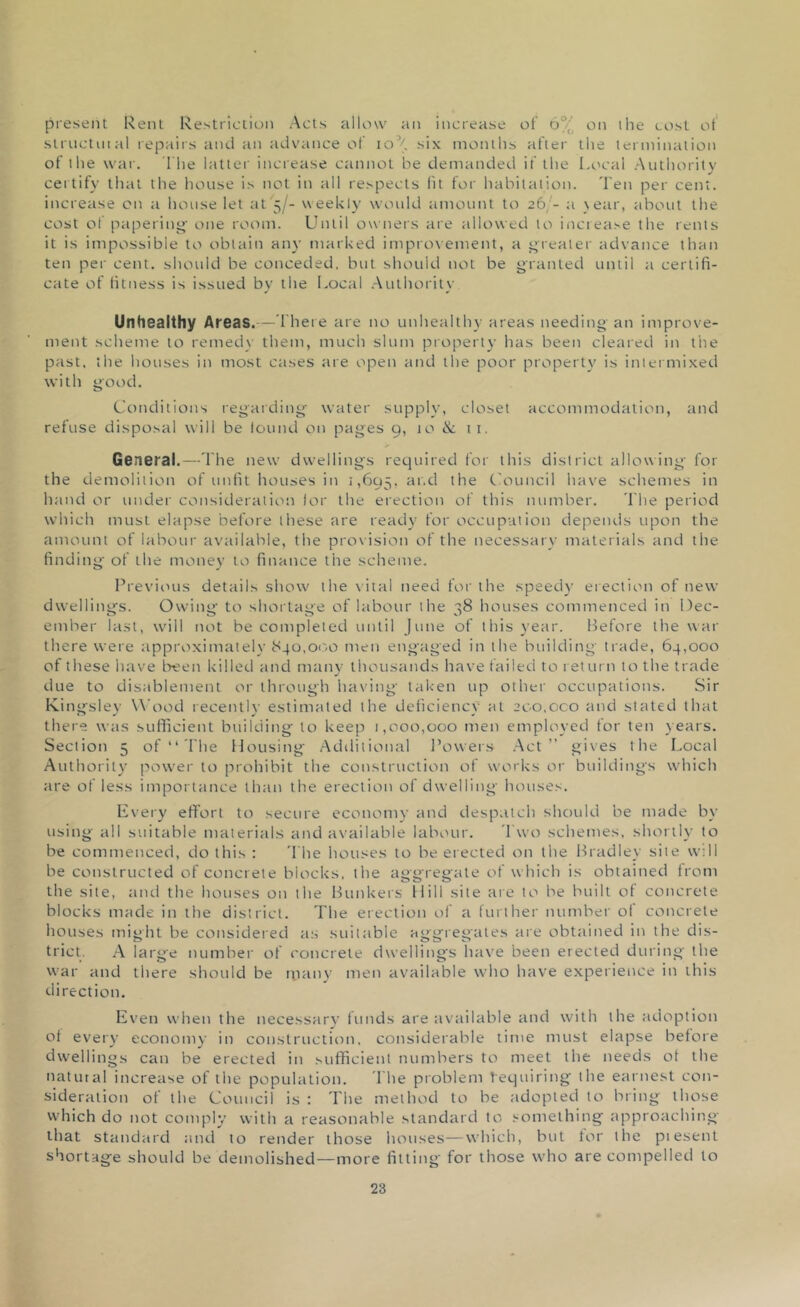 present Rent Restriction Acts allow an increase of 6% on ihe cost ot structural repairs and an advance of io’{. six months after the termination of the war. The latter increase cannot be demanded if the Local Authority certify that the house is not in all respects lit for habitation. Ten per cent, increase on a house let at 5/- weekly would amount to 26/- a )ear, about the cost of papering' one room. Until owners are allowed to increase the rents it is impossible to obtain any marked improvement, a greater advance than ten per cent, should be conceded, but should not be granted until a certifi- cate of litness is issued by the Local Authority Unhealthy Areas.—There are no unhealthy areas needing an improve- ment scheme to remedy them, much slum property has been cleared in the past, the houses in most cases are open and the poor property is intermixed with good. Conditions regarding water supply, closet accommodation, and refuse disposal will be found on pages 9, 10 & 11. General.—The new dwellings required for this district allowing for the demolition of unfit houses in 1,695, at‘*d the Council have schemes in hand or under consideration lor the erection of this number. The period which must elapse before these are ready for occupation depends upon the amount of labour available, the provision of the necessary materials and the finding of the money to finance the scheme. Previous details show the vital need for the speedy erection of new dwellings. Owing to shortage of labour the 48 houses commenced in Dec- ember last, will not be completed until June of this year. Before the war there were approximately 840,00,0 men engaged in the building trade, 64,000 of these have been killed and many thousands have failed to return to the trade due to disablement or through having taken up other occupations. Sir Kingsley Wood recently estimated the deficiency at 200,oco and stated that there was sufficient building to keep 1,000,000 men employed for ten years. Section 5 of “ The Housing Additional Powers Act” gives the Local Authority power to prohibit the construction of works or buildings which are of less importance than the erection of dwelling houses. Every effort to secure economy and despatch should be made by using all suitable materials and available labour. Two schemes, shortly to be commenced, do this : 'The houses to be erected on the Bradley site will be constructed of concrete blocks, the aggregate of which is obtained from the site, and the houses on the Bunkers Hill site are to be built of concrete blocks made in the district. The erection of a further number of concrete houses might be considered as suitable aggregates are obtained in the dis- trict. A large number of concrete dwellings have been erected during the war and there should be many men available who have experience in this direction. Even when the necessary funds are available and with the adoption of every economy in construction, considerable time must elapse before dwellings can be erected in sufficient numbers to meet the needs of the natural increase of the population. I he problem Requiring the earnest con- sideration of the Council is : The method to be adopted to bring those which do not comply with a reasonable standard to something approaching that standard and to render those houses—which, but for the piesent shortage should be demolished—more fitting for those who are compelled to