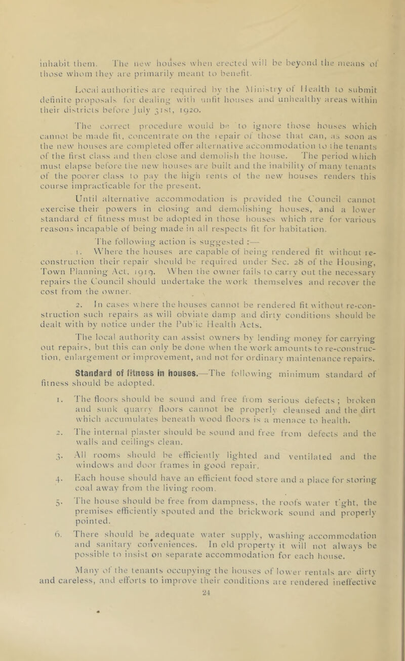inhabit them. The new houses when erected will be beyond the means of those whom they are primarily meant to benefit. Local authorities are required by the Ministry of Health to submit definite proposals for dealing with unfit houses and unhealthy areas within their districts before July 31st, 1920. The correct procedure would be to ignore those houses which cannot be made fit, concentrate on the lepair of those that can, as soon as the new houses are completed offer alternative accommodation to the tenants of the first class and then close and demolish the house. The period which must elapse before the new houses are built and the inability of many tenants of the poorer class to pay the high rents of the new houses renders this course impracticable for the present. Until alternative accommodation is provided the Council cannot exercise their powers in closing and demolishing houses, and a lower standard cf fitness must be adopted in those houses which are for various reasons incapable of being made in all respects fit for habitation. The following action is suggested :— 1. Where the houses are capable of being- rendered fit without le- construction their repair should be required under Sec. 28 of the Housing, Town Planning Act, 1919. When the owner fails to carry out the necessary repairs the Council should undertake the work themselves and recover the cost from the owner. 2. In cases where the houses cannot be rendered fit w ithout re-con- struction such repairs as will obviate damp and dirty conditions should be dealt with by notice under the Pub’ic Health Acts. The local authority can assist owners bv lending monev for carrying out repairs, but this can only be done when the work amounts to re-construc- tion, enlargement or improvement, and not for ordinary maintenance repairs. Standard of fitness in houses.— 1 lie following- minimum standard of fitness should be adopted. 1. The floors should be sound and free from serious defects ; broken and sunk quarry floors cannot be properly cleansed and the dirt which accumulates beneath wood floors is a menace to health. 2. The internal plaster should he sound and free from defects and the walls and ceilings clean. 3. All rooms should he efficiently lighted and ventilated and the windows and door frames in good repair. 4. Lach house should have an efficient food store and a place for storing- coal away from the living room. 5. 1 lie house should be free from dampness, the roofs water tight, the premises efficiently spouted and the brickwork sound and properly pointed. 6. There should Inadequate wmler supply, washing accommodation and sanitary conveniences. In old property it will not always be possible to insist on separate accommodation for each house. Many of the tenants occupying the houses of lower rentals are dirty and careless, and efforts to improve their conditions are rendered ineffective