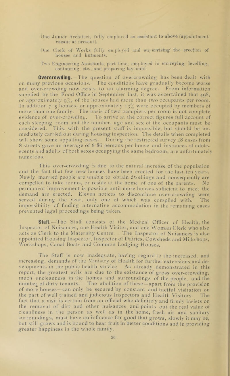 Ono Junior Architect, fully employed us assistant to above (appointment vacant at present). One Clerk of Works fully employed and supervising the erection of houses and hutments. Two Engineering Assistants, part tune, employed in surveying, levelling, contouring, etc., and preparing lay-outs. Overcrowding.--The question of overcrowding has been dealt with on many previous occasions. 'The conditions have gradually become worse and over-crowding' now exists to an alarming degree. From information supplied by the Food Office in September last, it was ascertained that 49S, or approximately 9°;, of the houses had more than two occupants per room. In addition 715 houses, or approximately 13% were occupied by members of more than one family. The basis of two occupiers per room is not complete evidence of over-crowding. To arrive at the correct figures full account of each sleeping' room and the number, age and sex of the occupants must be considered. This, with the present staff is impossible, but should be im- mediately carried out during' housing inspection. The details when completed will show some appalling cases. During the restricted survey 4S case.', from 8 streets gave an average of 8 86 persons per house and instances of adole- scents and adults of both sexes occupying the same bedroom, are unfortunately nu merous. This over-crowding is due to the natural increase of the population and the fact that few new houses have been erected for the last ten years. Newly married people are unable to obtain dwellings and consequently are compelled to take rooms, or reside at the home of one of the parents. No permanent improvement is possible until more houses sufficient to meet the demand are erected. Eleven notices to discontinue over-crowding' were served during the year, only one ol which was complied with. The impossibility of finding alternative accommodation in the remaining cases prevented legal proceedings being taken. Staff.—The Staff consists of the Medical Officer of Health, the Inspector of Nuisances, one Health Visitor, and one Woman Clerk who also acts as Clerk to the Maternity Centre. The Inspector of Nuisances is also appointed Housing Inspector, Inspector of Dairies, Cowsheds and Milkshops, Workshops, Canal Boats and Common Lodging Houses. The Staff is now inadequate, having regard to the increased, and increasing, demands of the Ministry of Health for further extensions and de- velopments in the public health service As already demonstrated in this report, the greatest evils are due to the existance of gross over-crowding, much uncleanness in the homes and surroundings of the people, and the number of dirty tenants. The abolition of these —apart from the provision of more houses—can only he secured by constant and tactful visitation on the part of well trained and judicious Inspectors and Health Visitors. The fact that a visit is certain from an official who definitely and firmly insists on the removal of dirt and other nuisances and points out the real value of cleanliness in the person as well as in the home, fresh air and sanitary surroundings, must have an influence for good that grows, slowly it may be, but still grows and is bound to bear fruit in better conditions and in providing greater happiness in the whole family.