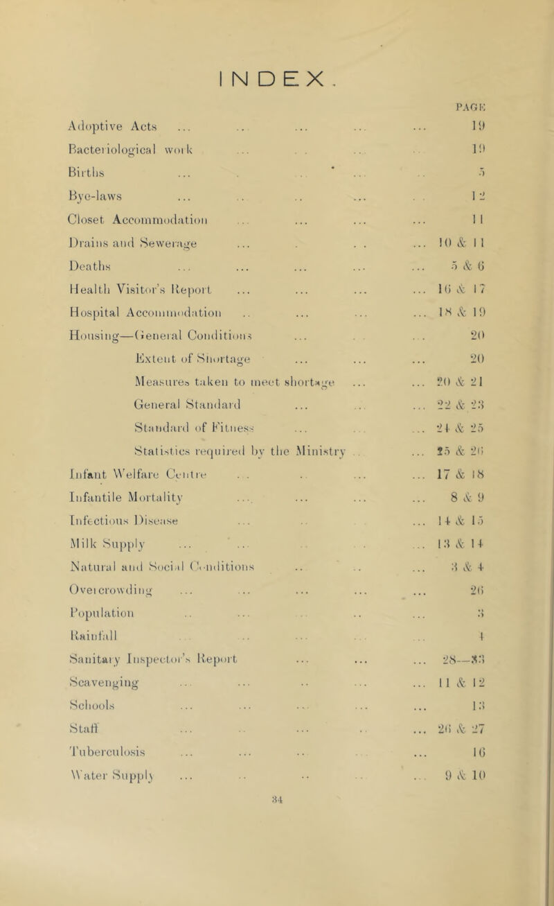 INDEX. PAGK 19 Adoptive Acts Bacteriological work Births ... * Bye-laws Closet Accommodation Drains and Sewerage Deaths Health Visitor’s Iteport Hospital Accommodation Housing—General Conditions Extent of Shortage Measures taken to meet shortage General Standard Standard of Fitness Statistics requited bv the Ministry Infant Welfare Centre . . Infantile Mortality Infectious Disease Milk Supply Natural and Soci d Conditions Ovei crowding Population Kain fall Sanitary Inspector’s Report Scavenging Schools Staff Tuberculosis 34 19 5 1 2 1 i 10 & II o & 0 10 A I ? 1H & 19 20 20 20 A 21 22 & 2.S 21 & 2 5 25 & 20 17 & 18 8 A 9 1 4- A 15 13 A 1 i 3 A 4. 20 t» .> 4 28— 32. 11 & 12 10 20 A 27 10 9 A 10 Water Supply