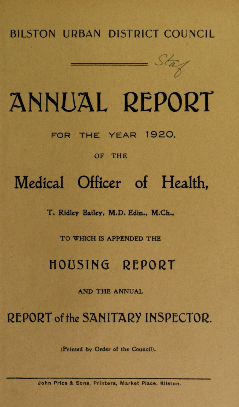 BILSTON URBAN DISTRICT COUNCIL ANNUAL REPORT FOR THE YEAR 1920, OF THE Medical Officer of Health, T. Ridley Bailey, M.D. Edin*, M*Ch*, TO WHICH IS APPENDED THE HOUSING REPORT AND THE ANNUAL REPORT of the SANITARY INSPECTOR. (Printed by Order of the Council). John Price dc Sons, Printers, Market Place, Bllston.