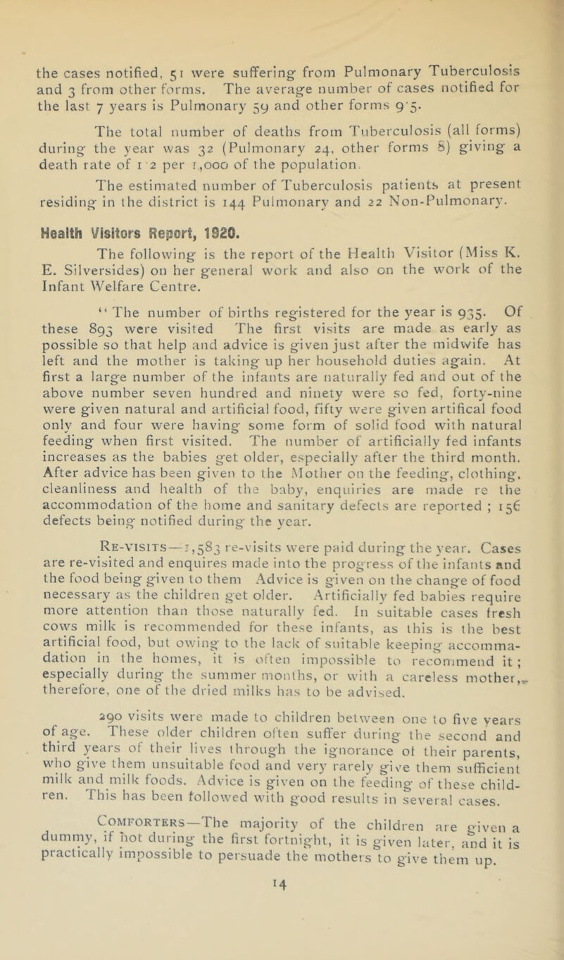 the cases notified, 51 were suffering' from Pulmonary Tuberculosis and 3 from other forms. The average number of cases notified for the last 7 years is Pulmonary 59 and other forms 9'5. The total number of deaths from Tuberculosis (all forms) during the year was 32 (Pulmonary 24. other forms S) giving a death rate of 12 per 1,000 of the population. The estimated number of Tuberculosis patients at present residing in the district is 144 Pulmonary and 22 Non-Pulmonary. Health \/isitors Report, 1920. The following is the report of the Health Visitor (Miss K. E. Silversides) on her general work and also on the w'ork of the Infant Welfare Centre. “ The number of births registered for the year is 935. Of these 893 were visited The first visits are made as early as possible so that help and advice is given just after the midwife has left and the mother is taking up her household duties again. At first a large number of the infants are naturally fed and out of the above number seven hundred and ninety were so fed, forty-nine were given natural and artificial food, fifty were given artifical food only and four were having some form of solid food with natural feeding when first visited. The number of artificially fed infants increases as the babies get older, especially after the third month. After advice has been given to the Mother on the feeding, clothing, cleanliness and health of the baby, enquiries are made re the accommodation of the home and sanitary defects are reported ; 156 defects being notified during the year. Re-visits —1,583 re-visits were paid during the year. Cases are re-visited and enquires made into the progress of the infants and the food being given to them Advice is given on the change of food necessary as the children get older. Artificially fed babies require more attention than those naturally fed. In suitable cases fresh cows milk is recommended for these infants, as this is the best artificial food, but owing to the lack of suitable keeping accomma- dation in the homes, it is often impossible to recommend it; especially during the summer months, or with a careless mother,,. therefore, one of the dried milks has to be advised. 290 visits were made to children between one to five years of age. These older children often suffer during the second and third years of their lives through the ignorance of their parents, who give them unsuitable food and very rarely give them sufficient milk and milk foods. Advice is given on the feeding of these child- ren. This has been followed with good results in several cases. aie Piven Comforters—The majority v.. dumniy, if not during' the first fortnight, n is gTven later, and practically impossible to persuade the mothers to give them up ot the children it is given later, and it is