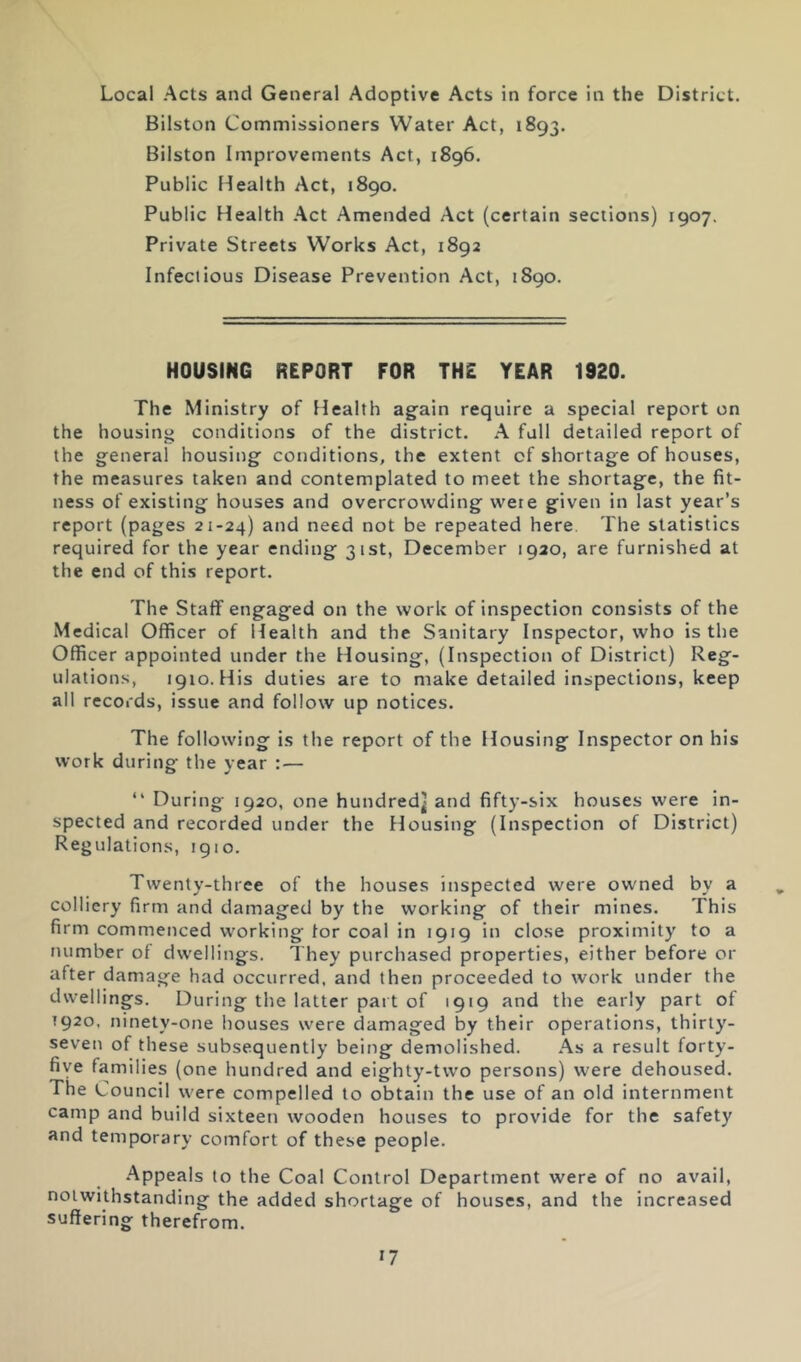 Local Acts and General Adoptive Acts in force in the District. Bilston Commissioners Water Act, 1893. Bilston Improvements Act, 1896. Public Health Act, 1890. Public Health Act Amended Act (certain sections) 1907. Private Streets Works Act, 1892 Infectious Disease Prevention Act, 1890. HOUSING REPORT FOR THE YEAR 1920. The Ministry of Health again require a special report on the housing conditions of the district. A full detailed report of the general housing conditions, the extent of shortage of houses, the measures taken and contemplated to meet the shortage, the fit- ness of existing houses and overcrowding were given in last year’s report (pages 21-24) need not be repeated here. The statistics required for the year ending 31st, December 1920, are furnished at the end of this report. The Staff engaged on the work of inspection consists of the Medical Officer of Health and the Sanitary Inspector, who is the Officer appointed under the Housing, (Inspection of District) Reg- ulations, 1910. His duties are to make detailed inspections, keep all records, issue and follow up notices. The following is the report of the Housing Inspector on his work during the year : — “ During 1920, one hundred^ and fifty-six houses were in- spected and recorded under the Housing (Inspection of District) Regulations, igio. Twenty-three of the houses inspected were owned by a colliery firm and damaged by the working of their mines. This firm commenced working tor coal in 1919 in close proximity to a number of dwellings. They purchased properties, either before or after damage had occurred, and then proceeded to work under the dwellings. During the latter pai t of 1919 and the early part of 1920. ninety-one houses were damaged by their operations, thirty- seven of these subsequently being demolished. As a result forty- five families (one hundred and eighty-two persons) were dehoused. The Council were compelled to obtain the use of an old internment camp and build sixteen wooden houses to provide for the safety and temporary comfort of these people. .Appeals to the Coal Control Department were of no avail, notwithstanding the added shortage of houses, and the increased suffering therefrom.