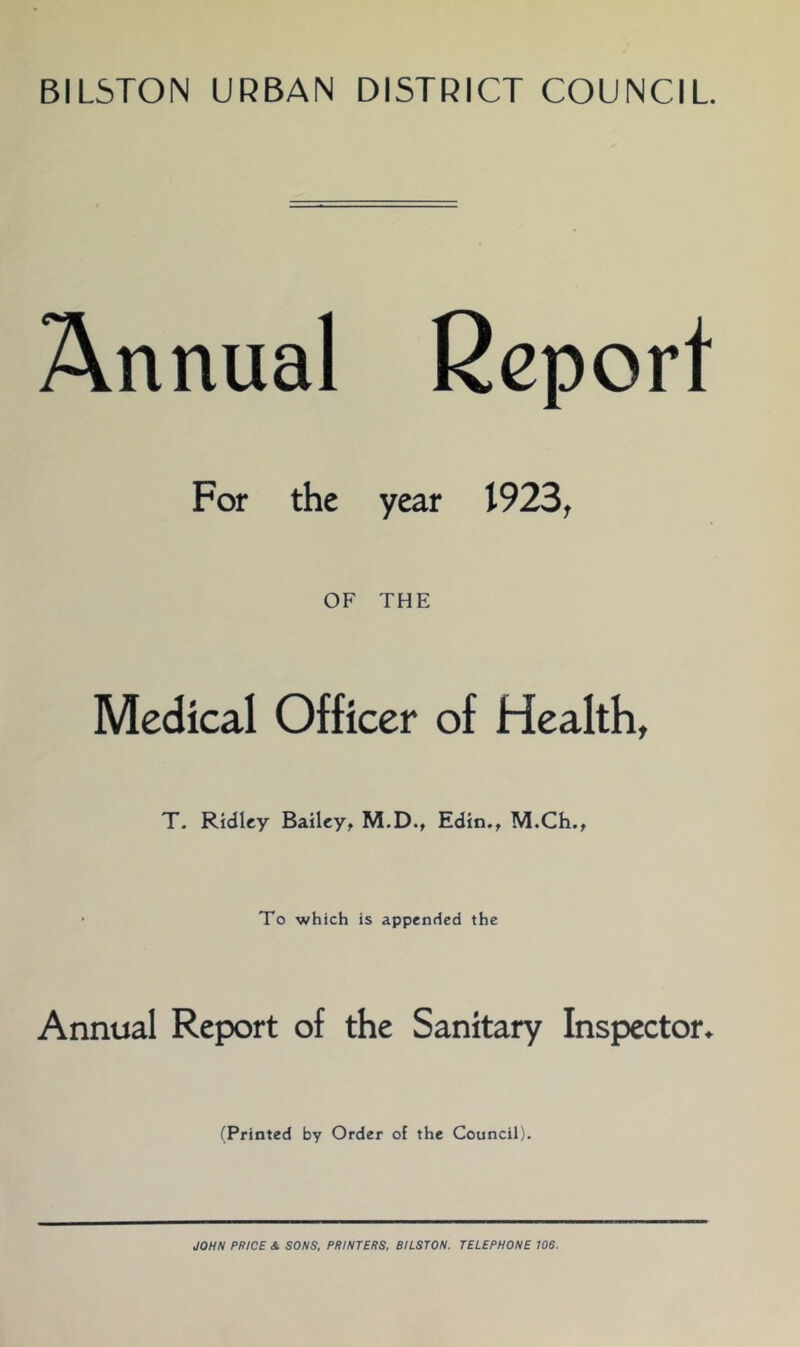 BILSTON URBAN DISTRICT COUNCIL Annual Report For the year 1923, OF THE Medical Officer of Health, T. Ridley Bailey, M.D., Edin., M.Ch., To which is appended the Annual Report of the Sanitary Inspector^ (Printed by Order of the Council). JOHN PRICE & SONS, PRINTERS, BILSTON. TELEPHONE 106.