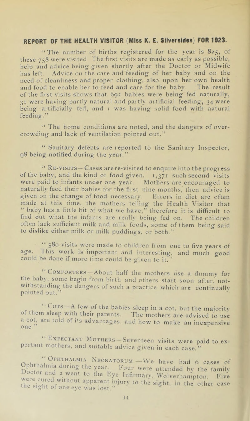 REPORT OF THE HEALTH VISITOR (Miss K. E. Sllversides) FOR 1923. “Tlie number of births registered for the year is 825, of these 758 were visited The first visits are made as early as possible, help and advice being given shortly after the Doctor or Midwife has left Advice on the care and feeding of her baby and on the need of cleanliness and proper clothing, also upon her own health and food to enable her to feed and care for the baby The result of the first visits shows that 692 babies were being fed naturally, 31 were having partly natural and partly artificial feeding, 34 were being artificially fed, and i was having solid food with natural feeding'. ” “ The home conditions are noted, and the dangers of over- crowding and lack of ventilation pointed out.” “ Sanitary defects are reported to the Sanitary In.spector, 98 being notified during ttie year.” ‘ ‘ Re-visits— Cases are re-visited to enquire into the progress of the baby, and the kind ot food given. 1,371 .such second visits were paid to infants under one year. Mothers are encouraged to naturally feed their babies for the first nine months, then advice is given on the change of food necessary Errors in diet are often made at this time, the mothers telling the Health \'isitor that “ baby has a little bit of what we have,” therefore it is difficult to find out what the infants are really being fed on. The children often lack sufficient milk and niilk foods, some of them being said to dislike either milk or milk puddings, or both ” “ visits weie made to children from one to five years of age. This work is important and interesting, and much good could be done if more lime could be yiven to it. ” “Comforters — About half the mothers use a dummv for the baby, some begin from birtli and others start soon after, not- withstanding the dangers of such a practice which are continuallv pointed out.” ^ tew of the babies sleep in a cot, but the majoritv of them sleep with their parents. The mothers are advised to use a col, are told of I’s advantages, and how to make an inexpensive one “Expectant Mothers—Seventeen visits weie paid to ex- pectant mothers, and suitable advice given in each case,” Onto; I* Neonatorum —We have had 6 cases of Oph hahma duru>g the year. Four were attended bv the familv Doctor and 2 went to the Eye Infirmarv, Wolverhampton. Five Ute siX,' f''’ other case me sight of one eye was lost.