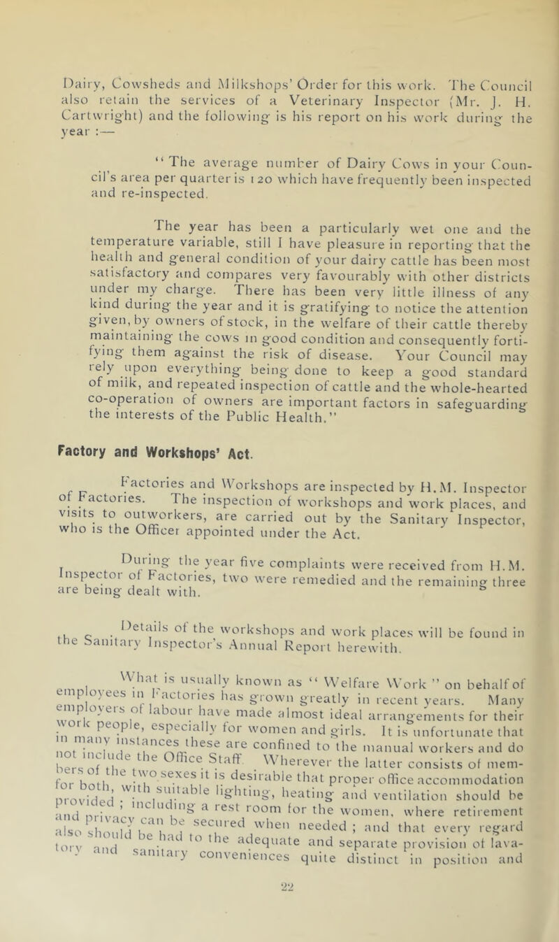 Dairy, Cowsheds and ilkshops’Order for this work. The Council also retain the services of a Veterinary Inspector (Mr. J. H. Cartwright) and the following- is his report on his work during^ the year :— “ The average number of Dairy Cows in your ('oun- cil’s area per quarter is 120 which have frequently been inspected and re-inspected. The year has been a particularly wet one and the temperature variable, still I have pleasure in reporting- that the health and g-eneral condition of y'our dairy cattle has been most satisfactory and compares very favourably with other districts under my charge. There has been very little illness of any' kind during- the year and it is g-ratifying: to notice the attention given, by' owners of stock, in the welfare of their cattle thereby maintaining the cows in good condition and consequently forti- fying them against the risk of disease. Your Council may rely upon everything being done to keep a good standard of milk, and repeated inspection of cattle and the whole-hearted co-operation of owners are important factors in safeguarding the interests of the Public Health.” Factory and Workshops’ Act. factories and Workshops are inspected by H.M. Inspector of bactories. The inspection of workshops and work places, and visits to oiuworkeis, are carried out by the Sanitary Inspector, wlio IS the Officer appointed under the Act. Durmg the year five complaints were received from H.M. nspectoi of actoiies, two were remedied and the remaining three are being dealt with. Details of the workshops and work places will be found in ary Inspector’s .Annual Report herewith. the Sanit; usually known as “ Welfare Work ” on behalf of Pn.L ' r grown greatly in recent years. Many XV^aboui have made almost ideal arrangements for their in tuM especially for women and girls. It is unfortunate that not inH^ confined to the manual workers and do hers of ^ f erever the latter consists of mem- for hotli ''o sexes It is desirable that proper office accommodation wovidi ; lighting, heating and ventilation should be ind ni-iv- ’^ ^ *'cst room for the women, where retirement also shoH^’l i^'^'i* seemed when needed ; and that every regard also should be had to the adequate and separate provision of lava- conveniences quite distinct in position and