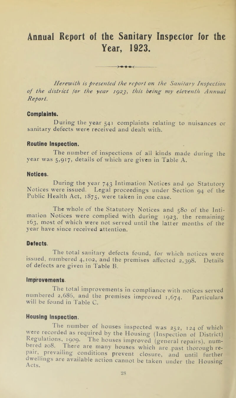 Annual Report of the Sanitary Inspector for the Year, 1923. Herewith is presented the report on the Sanitary Inspection of the district jor the year ig2j, this being rny eleventh Aiumal Report. Complaints. During- the year 541 complaints relating to nuisances or sanitary defects were received and dealt with. Routine Inspection. The n umber of inspections of all kinds made during- the year was 5,917, details of which are given in Table A. Notices. During the year 743 Intimation Notices and 90 Statutory Notices were issued. Legal proceedings under Section 94 of the Public Health Act, 1875, were taken in one case. The whole of the Statutory Notices and 580 of the Inti- mation Notices were complied with during 1923, the remaining 163, most of which were not served until the latter months of the year have since received attention. Oifects. The total saiiitary detects found, for wliich notices were issued, numbered 4,102, and the premises affected 2,398. Details of defects are given in Table B. Improvements. riie total improven-ients in compliance with notices served numbeied 2,686, and the premises improved 1,674. Particulars will be found in 'I'able C. Housing Inspection. The luimbet of houses inspected was 2:^2, 124 of which were recorded as required by the Housing (Inspection ot District) vegulations, 1909. I he houses improved (general repairs), num- beied 208. There are many houses which are past thorough re- prevent closure, and until f urther c ue mgs are available action cannot be taken under the Housing- Acts.