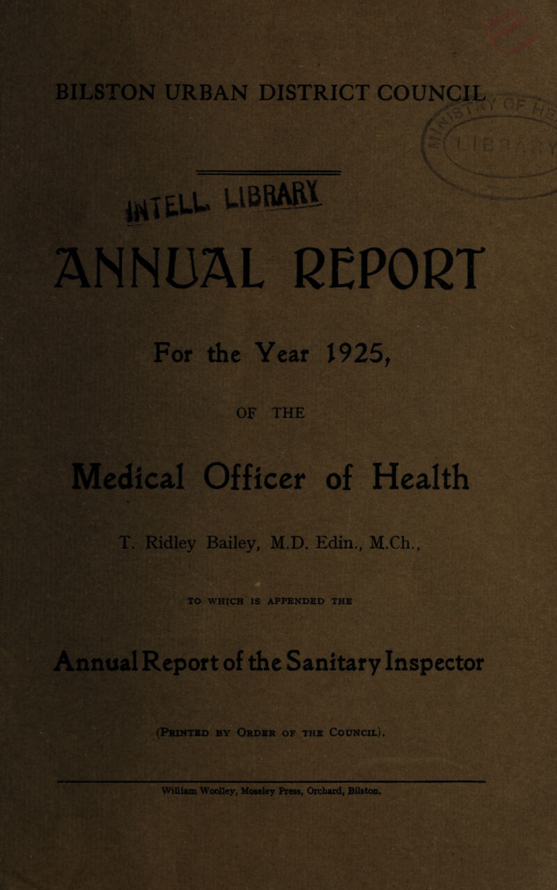 BIDSTON URBAN DISTRICT COUNCIL fi-m m ^,tu. USMB NNUAL REPORT For the Year 1925^ OF THE edical Offic^^of Health T. Ridley Bailey, M.D. Edin., M.Ch., * TO WHICH IS APPENDED THE nnual Report of the Sanitary Inspector (Printed by Order of the Council). TMSi