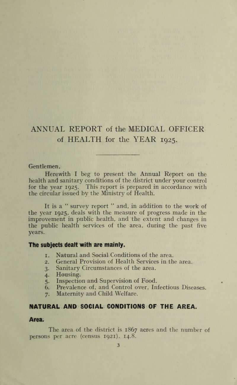 ANNUAL REPORT of the MEDICAL OFFICER of HEALTH for the YEAR 1925. Gentlemen, Herewith I beg to present the Annual Report on the health and sanitary conditions of the district under your control for the year 1925. This report is prepared in accordance with the circular issued by the Ministry of Health. It is a “ survey report ” and, in addition to the work of the year 1925, deals with the measure of progress made in the improvement in public health, and the extent and changes in the public health services of the area, during the past five years. Tfie subjects dealt with are mainly. 1. Natural and SociaL Conditions of the area. 2. General Provision of Health Services ini the area. 3. Sanitary Circumstances of the area. 4. Housing; 5. Inspection and Supervision of Food. 6. Prevalence of, and Control over, Infectious Diseases. 7. Maternity and Child Welfare. NATURAL AND SOCIAL CONDITIONS OF THE AREA. Area. The area of the district is 1867 acres and the number of persons per acre (census 1921). 14.8.