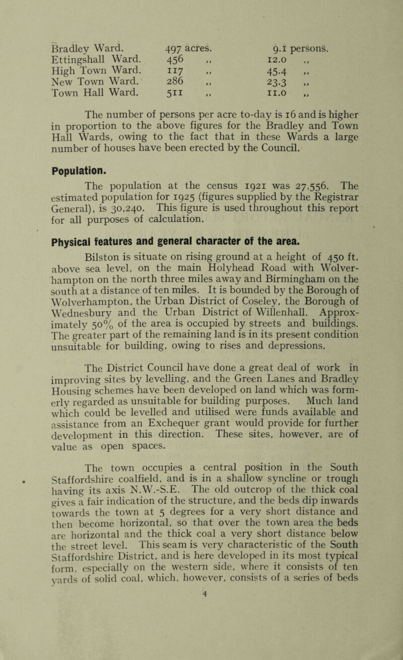 Bradley Ward. 497 acres. 9.1 persons. 12.0 Ettingshall Ward. 456 High Town Ward. 117 New Town Ward. 286 Town Hall Ward. 511 454 23.3 II.O The number of persons per acre to-day is 16 and is higher in proportion to the above figures for the Bradley and Town Hall Wards, owing to the fact that in these Wards a large number of houses have been erected by the Council. Population. The population at the census 1921 was 27,556. The estimated population for 1925 (figures supplied by the Registrar General), is 30,240. This figure is used throughout this report for all purposes of calculation. Physical features and general character of the area. Bilston is situate on rising ground at a height of 450 ft. above sea level, on the main Holyhead Road with Wolver- hampton on the north three miles away and Birmingham on the south at a distance of ten miles. It is bounded by the Borough of Wolverhampton, the Urban District of Coseley, the Borough of Wednesbury and the Urban District of Willenhall. Approx- imately 50% of the area is occupied by streets and buildings. The greater part of the remaining land is in its present condition unsuitable for building, owing to rises and depressions. The District Council have done a great deal of work in improving sites by levelling, and the Green Lanes and Bradley Housing schemes have been developed on land which was form- erly regarded as unsuitable for building purposes. Much land which could be levelled and utilised were funds available and assistance from an Exchequer grant would provide for further development in this direction. These sites, however, are of value as open spaces. The town occupies a central position in the South Staffordshire coalfield, and is in a shallow syncline or trough having its axis N.W.-S.E. The old outcrop of the thick coal gives a fair indication of the structure, and the beds dip inwards towards the town at 5 degrees for a very short distance and then become horizontal, so that over the town area the beds are horizontal and the thick coal a very short distance below the street level. This seam is very characteristic of the South Staffordshire District, and is here developed in its most typical form, especially on the western side, where it consists of ten vards of solid coal, which, however, consists of a series of beds