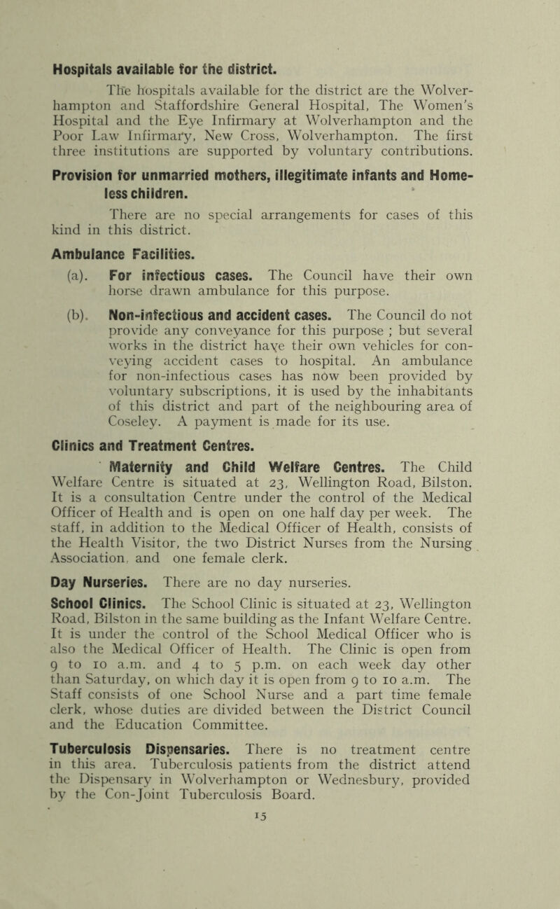 Hospitals available for the district. Tlie hospitals available for the district are the Wolver- hampton and Staffordshire General Hospital, The Women's Hospital and the Eye Infirmary at Wolverhampton and the Poor Law Infirmary, New Cross, Wolverhampton. The first three institutions are supported by voluntary contributions. Provision for unmarried mothers, illegitimate infants and Home- less children. There are no special arrangements for cases of this kind in this district. Ambulance Facilities. (a) . For infectious cases. The Council have their own horse drawn ambulance for this purpose. (b) . Non-infectious and accident cases. The Council do not provide any conveyance for this purpose ; but several works in the district haye their own vehicles for con- veying accident cases to hospital. An ambulance for non-infectious cases has nbw been provided by voluntary subscriptions, it is used by the inhabitants of this district and part of the neighbouring area of Coseley. A payment is made for its use. Clinics and Treatment Centres. IVIaternity and Child Welfare Centres. The Child Welfare Centre is situated at 23, Wellington Road, Bilston. It is a consultation Centre under the control of the Medical Officer of Health and is open on one half day per week. The staff, in addition to the Medical Officer of Health, consists of the Health Visitor, the two District Nurses from the Nursing Association, and one female clerk. Day Nurseries. There are no day nurseries. School Clinics. The School Clinic is situated at 23, Wellington Road, Bilston in the same building as the Infant Welfare Centre. It is under the control of the School Medical Officer who is also the Medical Officer of Health. The Clinic is open from 9 to 10 a.m. and 4 to 5 p.m. on each week day other than Saturday, on which day it is open from 9 to 10 a.m. The Staff consists of one School Nurse and a part time female clerk, whose duties are divided between the District Council and the Education Committee. Tuberculosis Dispensaries. There is no treatment centre in this area. Tuberculosis patients from the district attend the Dispensary in Wolverhampton or Wednesbury, provided by the Con-Joint Tuberculosis Board.