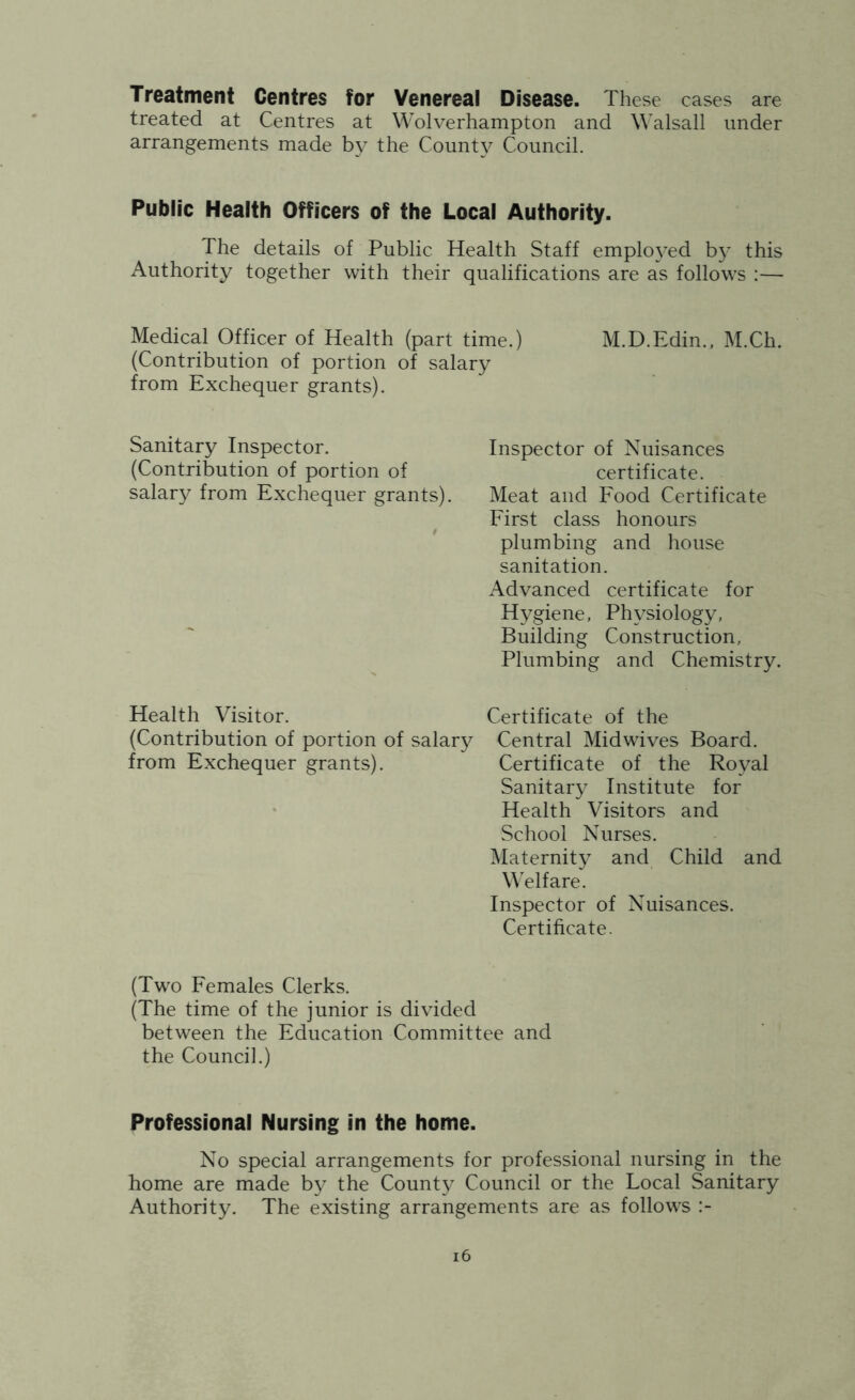 Treatment Centres for Venereal Disease. These cases are treated at Centres at Wolverhampton and Walsall under arrangements made by the County Council. Public Health Officers of the Local Authority. The details of Public Health Staff emplo^’ed b}’ this Authority together with their qualifications are as follows :— Medical Officer of Health (part time.) M.D.Edin., M.Ch. (Contribution of portion of salary from Exchequer grants). Sanitary Inspector. (Contribution of portion of salary from Exchequer grants). Inspector of Nuisances certificate. Meat and Food Certificate First class honours plumbing and house sanitation. Advanced certificate for Hygiene, Physiology, Building Construction, Plumbing and Chemistry. Health Visitor. Certificate of the (Contribution of portion of salary Central Midwives Board, from Exchequer grants). Certificate of the Royal Sanitary Institute for Health Visitors and School Nurses. Maternity and Child and W'elfare. Inspector of Nuisances. Certificate. (Two Females Clerks. (The time of the junior is divided between the Education Committee and the Council.) Professional Nursing in the home. No special arrangements for professional nursing in the home are made by the County Council or the Local Sanitary Authority. The existing arrangements are as follows i6