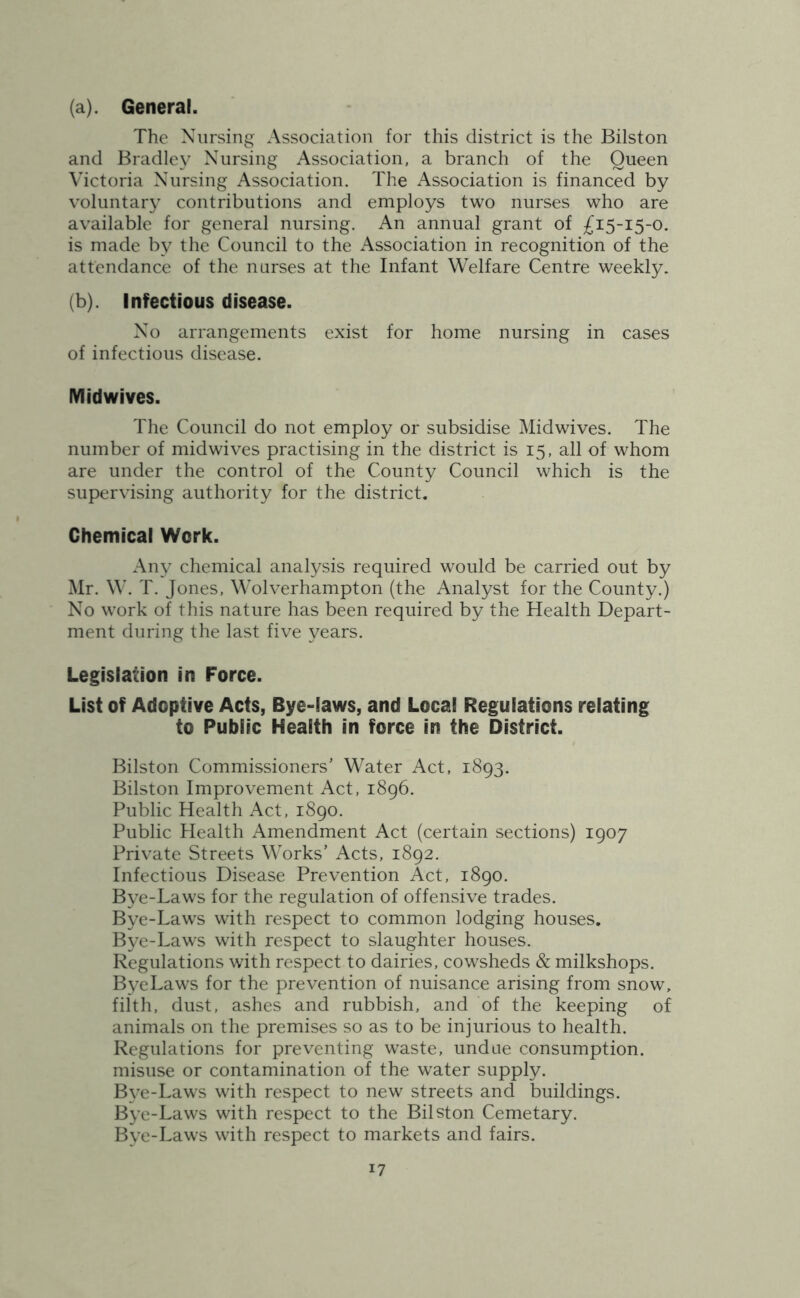 (a) . General. The Nursing Association for this district is the Bilston and Bradley Nursing Association, a branch of the Queen Victoria Nursing Association. The Association is financed by voluntary contributions and employs two nurses who are available for general nursing. An annual grant of £15-15-0. is made by the Council to the Association in recognition of the attendance of the nurses at the Infant Welfare Centre weekly. (b) . Infectious disease. No arrangements exist for home nursing in cases of infectious disease. IVlidwives. The Council do not employ or subsidise Midwives. The number of midwives practising in the district is 15, all of whom are under the control of the County Council which is the supervising authority for the district. Chemical Work. Any chemical analysis required would be carried out by Mr. W. T. Jones, Wolverhampton (the Analyst for the County.) No work of this nature has been required by the Health Depart- ment during the last five years. Legislation in Force. List of Adoptive Acts, Bye-laws, and Local Regulations relating to Public Health in force in the District. Bilston Commissioners’ Water Act, 1893. Bilston Improvement Act, 1896. Public Health Act, 1890. Public Health Amendment Act (certain sections) 1907 Private Streets Works’ Acts, 1892. Infectious Disease Prevention Act, 1890. Bye-Laws for the regulation of offensive trades. Bye-Laws with respect to common lodging houses. Bye-Laws with respect to slaughter houses. Regulations with respect to dairies, cowsheds & milkshops. ByeLaws for the prevention of nuisance arising from snow, filth, dust, ashes and rubbish, and of the keeping of animals on the premises so as to be injurious to health. Regulations for preventing waste, undue consumption, misuse or contamination of the water supply. B\^e-Laws with respect to new streets and buildings. Bye-Laws with respect to the Bilston Cemetary. Bye-Laws with respect to markets and fairs.