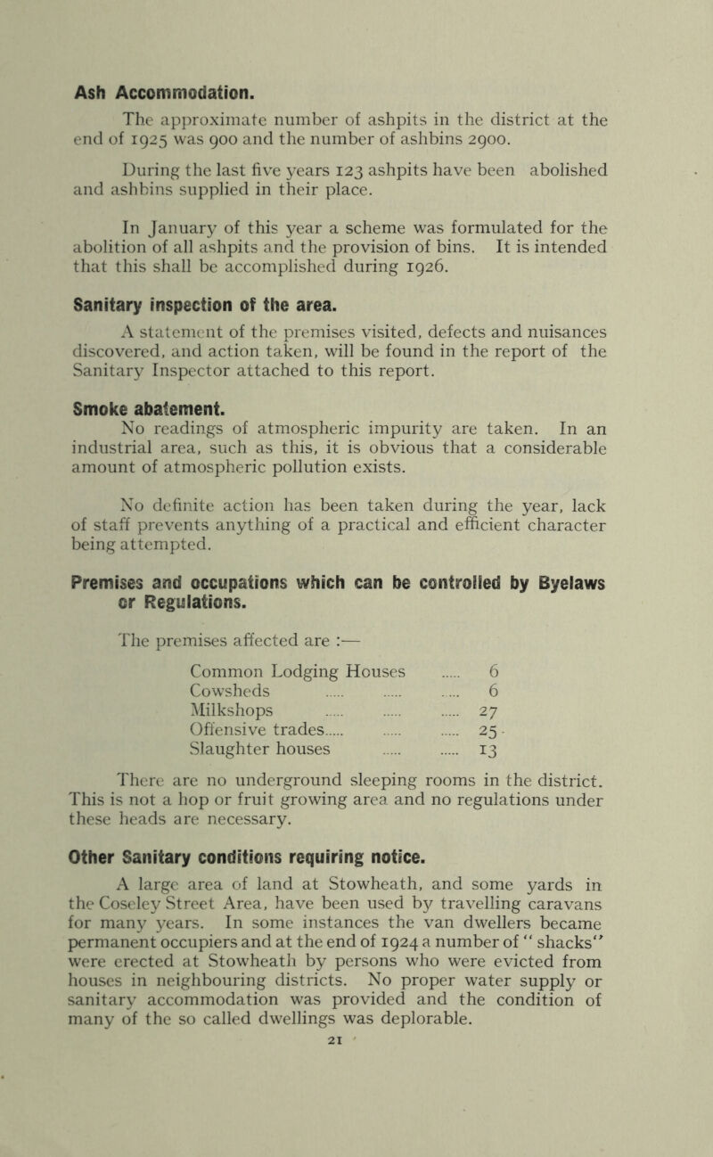 Ash Accommodation. The approximate number of ashpits in the district at the end of 1925 was 900 and the number of ashbins 2900. During the last five years 123 ashpits have been abolished and ashbins supplied in their place. In January of this year a scheme was formulated for the abolition of all ashpits and the provision of bins. It is intended that this shall be accomplished during 1926. Sanitary inspection of the area. A statement of the premises visited, defects and nuisances discovered, and action taken, will be found in the report of the Sanitary Inspector attached to this report. Smoke abatement. No readings of atmospheric impurity are taken. In an industrial area, such as this, it is obvious that a considerable amount of atmospheric pollution exists. No definite action has been taken during the year, lack of staff prevents anything of a practical and efficient character being attempted. Premises and occupations which can be controifed by Byelaws or Regulations. The premises affected are :— Common Lodging Houses 6 Cowsheds 6 Milkshops 27 Offensive trades 25 - Slaughter houses 13 There are no underground sleeping rooms in the district. This is not a hop or fruit growing area and no regulations under these heads are necessary. Other Sanitary conditions requiring notice. A large area of land at Stowheath, and some yards in the Coseley Street Area, have been used by travelling caravans for many years. In some instances the van dwellers became permanent occupiers and at the end of 1924 a number of “ shacks'^ were erected at Stowheath by persons who were evicted from houses in neighbouring districts. No proper water supply or sanitary accommodation was provided and the condition of many of the so called dwellings was deplorable.