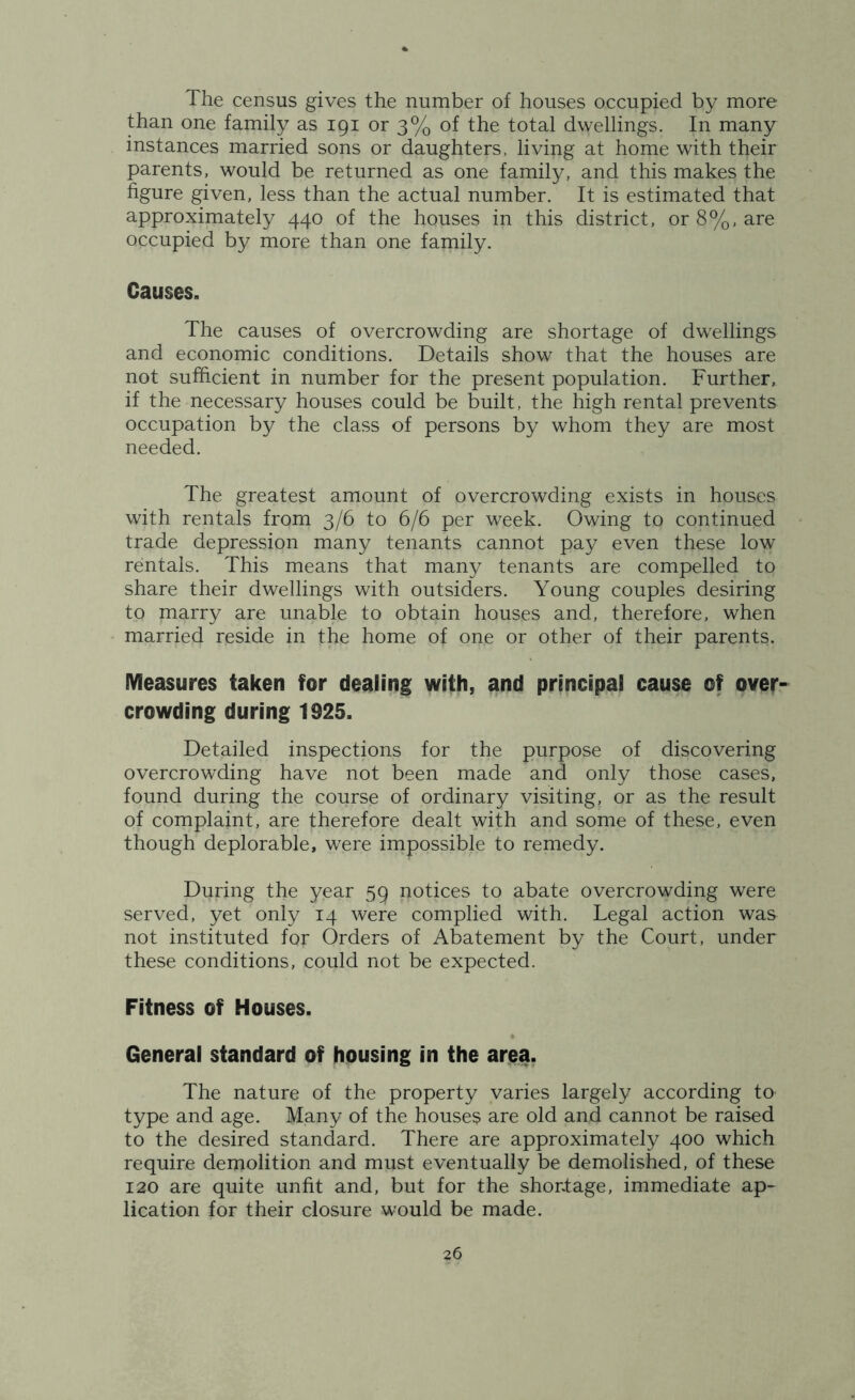 The census gives the number of houses occupied by more than one family as 191 or 3% of the total dwellings. In many instances married sons or daughters, living at home with their parents, would be returned as one family, and this makes the figure given, less than the actual number. It is estimated that approximately 440 of the houses in this district, or 8%, are occupied by more than one family. Causes. The causes of overcrowding are shortage of dwellings and economic conditions. Details show that the houses are not sufficient in number for the present population. Further, if the necessary houses could be built, the high rental prevents occupation by the class of persons by whom they are most needed. The greatest amount of overcrowding exists in houses with rentals from 3/6 to 6/6 per week. Owing to continued trade depression many tenants cannot pay even these low rentals. This means that many tenants are compelled to share their dwellings with outsiders. Young couples desiring to marry are unable to obtain houses and, therefore, when married reside in the home of one or other of their parents. Measures taken for dealing with, and principal cause of over- crowding during 1925. Detailed inspections for the purpose of discovering overcrowding have not been made and only those cases, found during the course of ordinary visiting, or as the result of complaint, are therefore dealt with and some of these, even though deplorable, were impossible to remedy. During the year 59 notices to abate overcrowding were served, yet only 14 were complied with. Legal action was not instituted for Orders of Abatement by the Court, under these conditions, could not be expected. Fitness of Houses. General standard of housing in the area. The nature of the property varies largely according to type and age. Many of the houses are old and cannot be raised to the desired standard. There are approximately 400 which require demolition and must eventually be demolished, of these 120 are quite unfit and, but for the shortage, immediate ap- lication for their closure would be made.