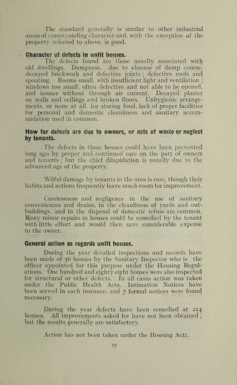 The standard generally is similar to other industrial areas of corresponding character and, with the exception of the property referred to above, is good. Character of defects in unfit houses. The defects found are those usually associated with old dwellings. Dampness, due to absense of damp course, decayed brickwork and defective joints ; defective roofs and spouting. Rooms small, with insufficient light and ventilation ; windows too small, often defective and not able to be opened, and houses without through air current. Decayed plaster on walls and ceilings and broken floors. Unhygienic arrange- ments, or none at all, for storing food, lack of proper facilities for personal and domestic cleanliness and sanitary accom- midation used in common. How far defects are due to owners, or acts of waste or neglect by tenants. The defects in these houses could have been prevented long ago by proper and continued care on the part of owners and tenants ; but the chief dilapidation is usually due to the advanced age of the property. Wilful damage by tenants in the area is rare, though their habits and actions frequently leave much room for improvement. Carelessness and negligence in the use of sanitary conveniences and drains, in the cleanliness of yards and out- buildings, and in the disposal of domestic refuse are common. Many minor repairs in houses could be remedied by the tenant with little effort and would then save considerable expense to the owner. General action as regards unfit houses. During the year detailed inspections and records have been made of 56 houses by the Sanitary Inspector who is the officer appointed for this purpose under the Housing Regul- ations. One hundred and eighty eight houses were also inspected for structural or other defects. In all cases action was taken under the Public Health Acts. Intimation Notices have been served in each instance, and 7 formal notices were found necessary. During the year defects have been remedied at 214 houses. All improvements asked for have not been obtained ; but the results generally are satisfactory. Action has not been taken under the Housing Acts.