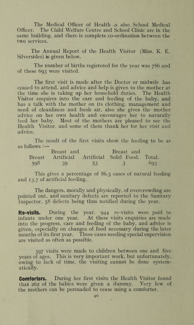 The Medical Officer of Health is also School Medical Officer. The Child Welfare Centre and School Clinic are in the same building, and there is complete co-ordination between the two services. The Annual Report of the Health Visitor (Miss. K. E. Silversides) is given below. The number of births registered for the year was 786 and of these 693 were visited. The first visit is made after the Doctor or midwife has ceased to attend, and advice and help is given to the mother at the time she is taking up her household duties. The Health Visitor enquires into the care and feeding of the baby, and has a talk with the mother on its clothing, management and need of cleanliness and fresh air, also she gives the mother advice on her own health and encourages her to naturally feed her baby. Most of the mothers are pleased to see the Health Visitor, and some of them thank her for her visit and advice. The result of the first visits show the feeding to be as as follows :— Breast and Breast and Breast Artificial Artificial Solid Food. Total. 598 39 53 3 693 This gives a percentage of 86.3 cases of natural feeding and 13.7 of artificial feeding. The dangers, morally and physically, of overcrowding are pointed out, and sanitary defects are reported to the Sanitary Inspector, 58 defects being thus notified during the year. Re-visits. During the year, 944 re-visits were paid to infants under one year. At these visits enquiries are made into the progress, care and feeding of the baby, and advice is given, especially on changes of food necessary during the later months of its first year. Those cases needing special supervision are visited as often as possible. 397 visits were made to children between one and five years of ages. This is very important work, but unfortunately, owing to lack of time, the visiting cannot be done system- atically. Comforters. During her first visits the Health Visitor found that 262 of the babies were given a dummy. Very few of the mothers can be persuaded to cease using a comforter.