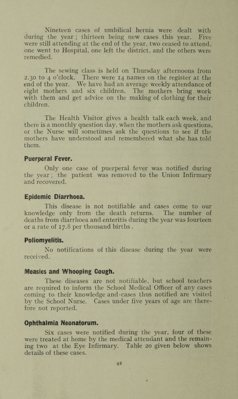 Nineteen cases of umbilical hernia were dealt with during the year ; thirteen being new cases this year. Five were still attending at the end of the year, two ceased to attend, one went to Hospital, one left the district, and the others were remedied. The sewing class is held on Thursday afternoons from 2.30 to 4 o’clock. There were 14 names on the register at the end of the year. We have had an average weekly attendance of eight mothers and six children. The mothers bring work with them and get advice on the making of clothing for their children. The Health Visitor gives a health talk each week, and there is a monthly question day, when the mothers ask questions, or the Nurse will sometimes ask the questions to see if the mothers have understood and remembered what she has told them. Puerperal Fever. Only one case of puerperal fever was notified during the year ; the patient was removed to the Union Infirmary and recovered. Epidemic Diarrhoea. This disease is not notifiable and cases come to our knowledge only from the death returns. The number of deaths from diarrhoea and enteritis during the year was fourteen or a rate of 17.8 per thousand births . Poliomyelitis. No notifications of this disease during the year were received. Measles and Whooping Cough. These diseases are not notifiable, but school teachers are required to inform the School Medical Officer of any cases coming to their knowledge and-cases thus notified are visited by the School Nurse. Cases under five years of age are there- fore not reported. Ophthalmia Neonatorum. Six cases were notified during the year, four of these were treated at home by the medical attendant and the remain- ing two at the Eye Infirmary. Table 20 given below shows details of these cases.