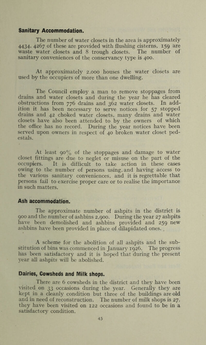 Sanitary Accommodation. The number of water closets in the area is approximately 4434, 4267 of these are provided with flushing cisterns, 159 are waste water closets and 8 trough closets. The number of sanitary conveniences of the conservancy type is 400. At approximately 2,000 houses the water closets are used by the occupiers of more than one dwelling. The Council employ a man to remove stoppages from drains and water closets and during the year he has cleared obstructions from 776 drains and 362 water closets. In add- ition it has been necessary to serve notices for 57 stopped drains and 42 choked water closets, many drains and water closets have also been attended to by the owners of which the office has no record. During the year notices have been served upon owners in respect of 40 broken water closet ped- estals. At least 90% of the stoppages and damage to water closet fittings are due to neglet or misuse on the part of the occupiers. It is difficult to take action in these cases owing to the number of persons using, and having access to the various sanitary conveniences, and it is regrettable that persons fail to exercise proper care or to realise the importance in such matters. Ash accommodation. The approximate number of ashpits in the district is 900 and the number of ashbins 2,900. During the year 27 ashpits have been demolished and ashbins provided and 259 new ashbins have been provided in place of dilapidated ones. . A scheme for the abolition of all ashpits and the sub- stitution of bins was commenced in January 1926. The progress has been satisfactory and it is hoped that during the present year all ashpits will be abolished. Dairies, Cowsheds and Milk shops. There are 6 cowsheds in the district and they have been visited on 33 occasions during the year. Generally they are kept in a cleanly condition but three of the buildings are old and in need of reconstruction. The number of milk shops is 27, they have been visited on 122 occasions and found to be in a satisfactory condition.